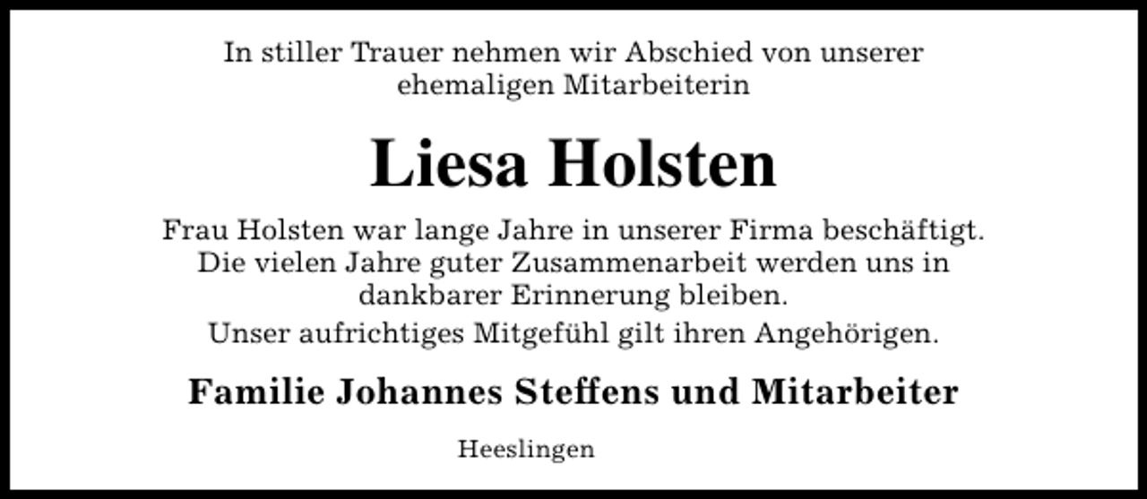 <p>In stiller Trauer nehmen wir Abschied von unserer<br />ehemaligen Mitarbeiterin</p><p>Liesa Holsten<br />Frau Holsten war lange Jahre in unserer Firma beschäftigt.<br />Die vielen Jahre guter Zusammenarbeit werden uns in<br />dankbarer Erinnerung bleiben.<br />Unser aufrichtiges Mitgefühl gilt ihren Angehörigen.</p><p>Familie Johannes Steffens und Mitarbeiter<br />Heeslingen</p>