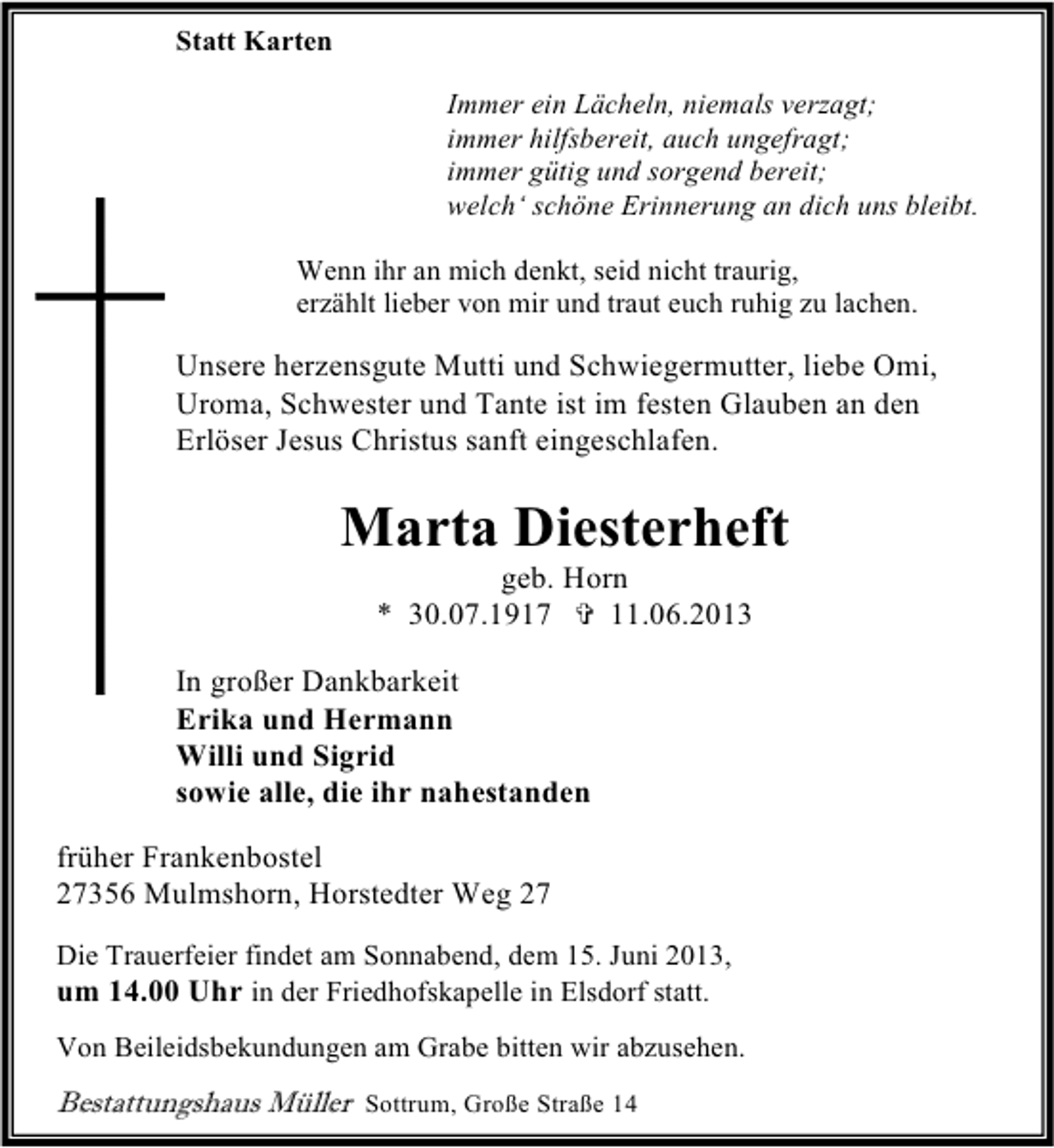<p>Statt Karten<br />Immer ein Lächeln, niemals verzagt;<br />immer hilfsbereit, auch ungefragt;<br />immer gütig und sorgend bereit;<br />welch‘ schöne Erinnerung an dich uns bleibt.<br />Wenn ihr an mich denkt, seid nicht traurig,<br />erzählt lieber von mir und traut euch ruhig zu lachen.</p><p>Unsere herzensgute Mutti und Schwiegermutter, liebe Omi,<br />Uroma, Schwester und Tante ist im festen Glauben an den<br />Erlöser Jesus Christus sanft eingeschlafen.</p><p>Marta Diesterheft<br />geb. Horn<br />* 30.07.1917<br />11.06.2013</p><p>In großer Dankbarkeit<br />Erika und Hermann<br />Willi und Sigrid<br />sowie alle, die ihr nahestanden<br />früher Frankenbostel<br />27356 Mulmshorn, Horstedter Weg 27<br />Die Trauerfeier findet am Sonnabend, dem 15. Juni 2013,<br />um 14.00 Uhr in der Friedhofskapelle in Elsdorf statt.<br />Von Beileidsbekundungen am Grabe bitten wir abzusehen.</p><p>Bestattungshaus Müller Sottrum, Große Straße 14</p>