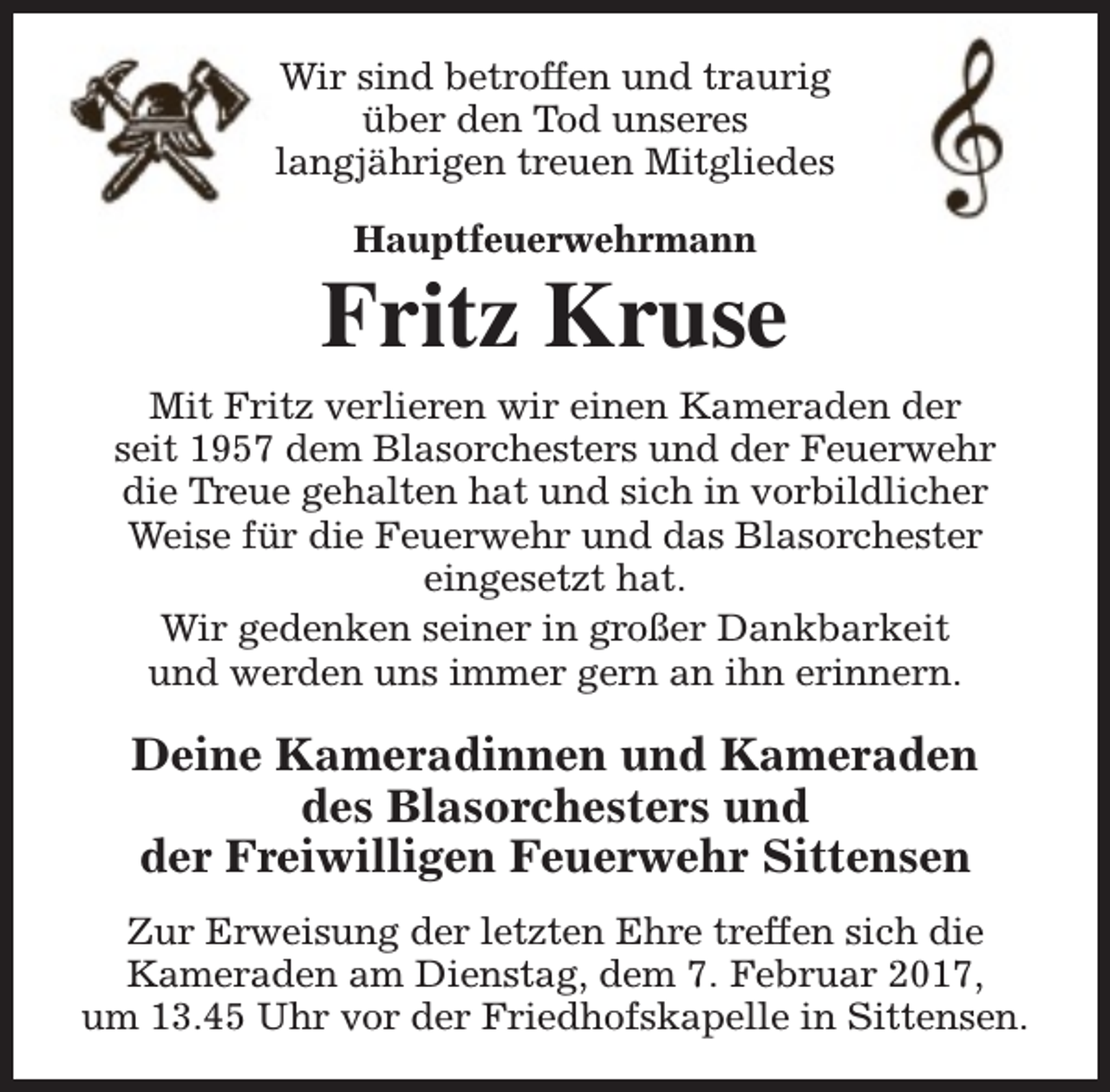 <p>Wir sind betroffen und traurig<br />über den Tod unseres<br />langjährigen treuen Mitgliedes<br />Hauptfeuerwehrmann</p><p>Fritz Kruse<br />Mit Fritz verlieren wir einen Kameraden der<br />seit 1957 dem Blasorchesters und der Feuerwehr<br />die Treue gehalten hat und sich in vorbildlicher<br />Weise für die Feuerwehr und das Blasorchester<br />eingesetzt hat.<br />Wir gedenken seiner in großer Dankbarkeit<br />und werden uns immer gern an ihn erinnern.</p><p>Deine Kameradinnen und Kameraden<br />des Blasorchesters und<br />der Freiwilligen Feuerwehr Sittensen<br />Zur Erweisung der letzten Ehre treffen sich die<br />Kameraden am Dienstag, dem 7. Februar 2017,<br />um 13.45 Uhr vor der Friedhofskapelle in Sittensen.</p>