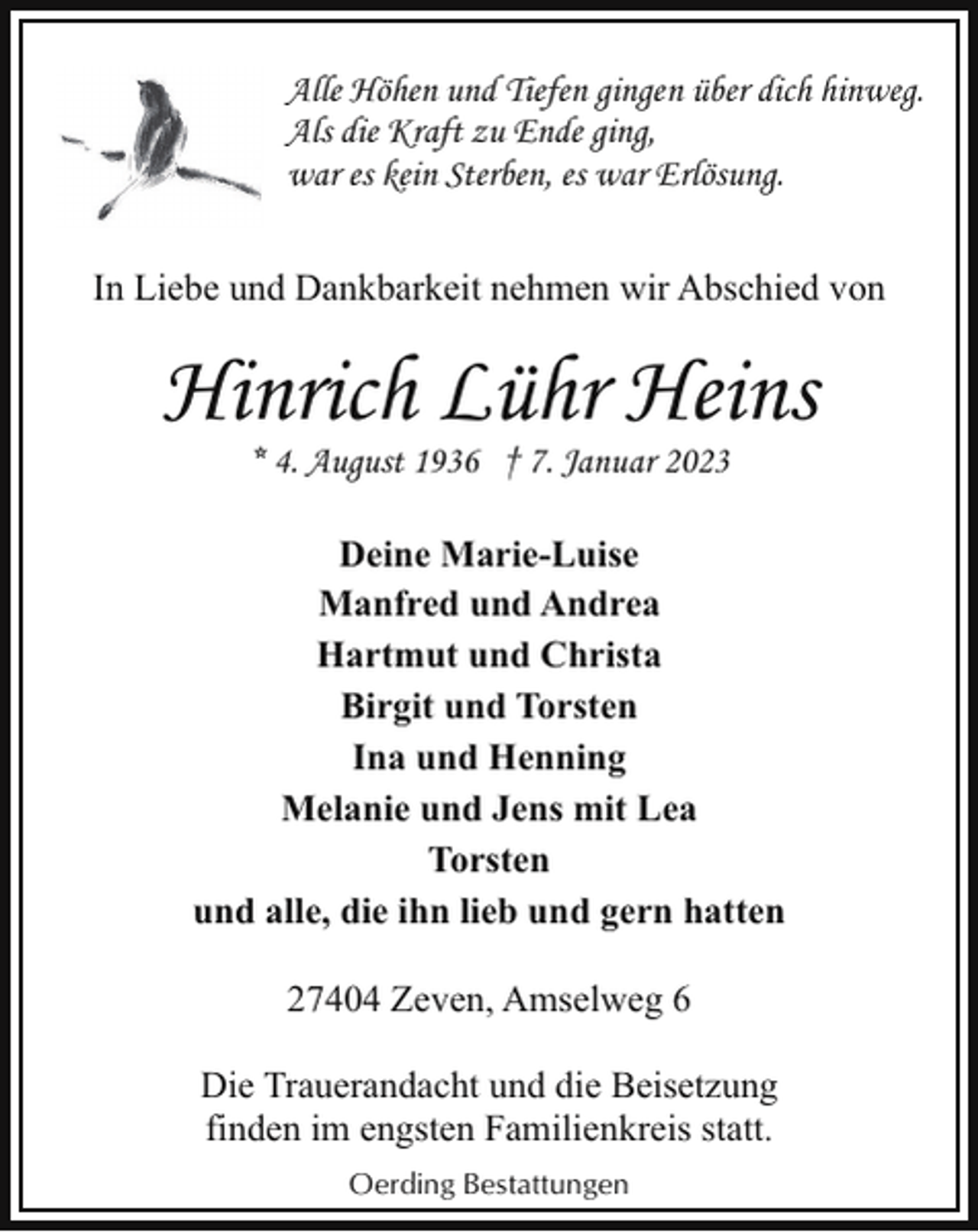 <p>Alle Höhen und Tiefen gingen über dich hinweg.<br />Als die Kraft zu Ende ging,<br />war es kein Sterben, es war Erlösung.<br />In Liebe und Dankbarkeit nehmen wir Abschied von</p><p>Hinrich Lühr Heins<br />* 4. August 1936 † 7. Januar 2023</p><p>Deine Marie-Luise<br />Manfred und Andrea<br />Hartmut und Christa<br />Birgit und Torsten<br />Ina und Henning<br />Melanie und Jens mit Lea<br />Torsten<br />und alle, die ihn lieb und gern hatten<br />27404 Zeven, Amselweg 6<br />Die Trauerandacht und die Beisetzung<br />finden im engsten Familienkreis statt.<br />Oerding Bestattungen</p>