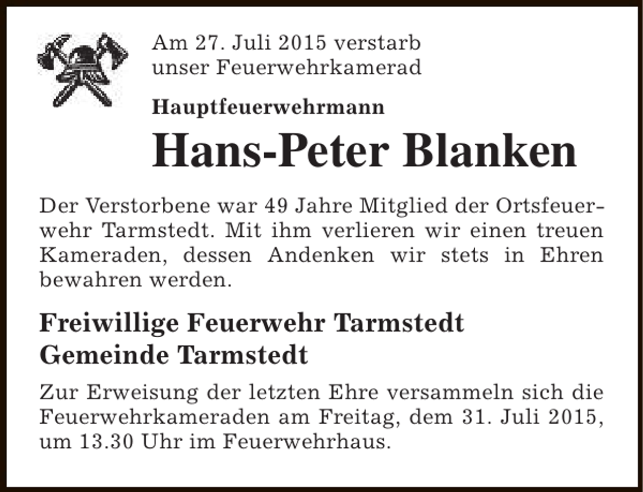 <p>Am 27. Juli 2015 verstarb<br />unser Feuerwehrkamerad<br />Hauptfeuerwehrmann</p><p>Hans-Peter Blanken</p><p>Der Verstorbene war 49 Jahre Mitglied der Ortsfeuerwehr Tarmstedt. Mit ihm verlieren wir einen treuen<br />Kameraden, dessen Andenken wir stets in Ehren<br />bewahren werden.</p><p>Freiwillige Feuerwehr Tarmstedt<br />Gemeinde Tarmstedt<br />Zur Erweisung der letzten Ehre versammeln sich die<br />Feuerwehrkameraden am Freitag, dem 31. Juli 2015,<br />um 13.30 Uhr im Feuerwehrhaus.</p>