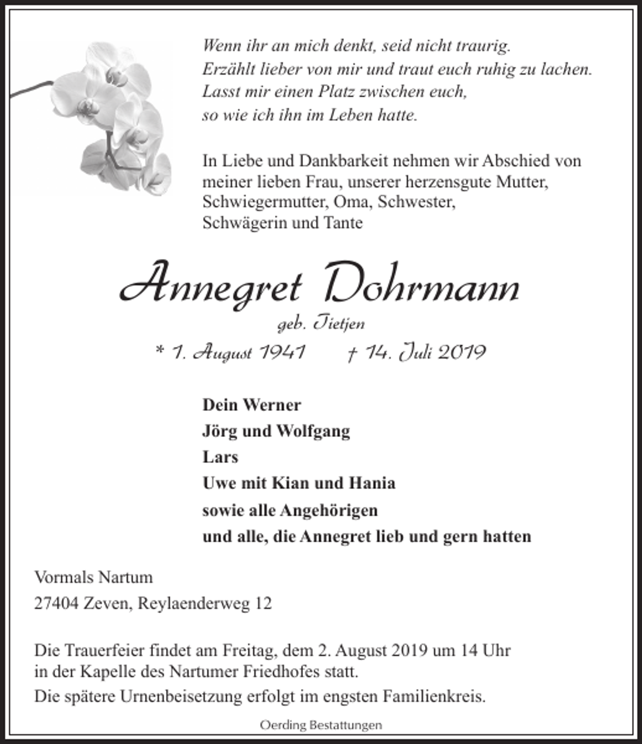 <p>Wenn ihr an mich denkt, seid nicht traurig.<br />Erzählt lieber von mir und traut euch ruhig zu lachen.<br />Lasst mir einen Platz zwischen euch,<br />so wie ich ihn im Leben hatte.<br />In Liebe und Dankbarkeit nehmen wir Abschied von<br />meiner lieben Frau, unserer herzensgute Mutter,<br />Schwiegermutter, Oma, Schwester,<br />Schwägerin und Tante</p><p>Annegret Dohrmann<br />geb. Tietjen<br />* 1. August 1941<br />† 14. Juli 2019</p><p>Dein Werner<br />Jörg und Wolfgang<br />Lars<br />Uwe mit Kian und Hania<br />sowie alle Angehörigen<br />und alle, die Annegret lieb und gern hatten<br />Vormals Nartum<br />27404 Zeven, Reylaenderweg 12<br />Die Trauerfeier findet am Freitag, dem 2. August 2019 um 14 Uhr<br />in der Kapelle des Nartumer Friedhofes statt.<br />Die spätere Urnenbeisetzung erfolgt im engsten Familienkreis.<br />Oerding Bestattungen</p>