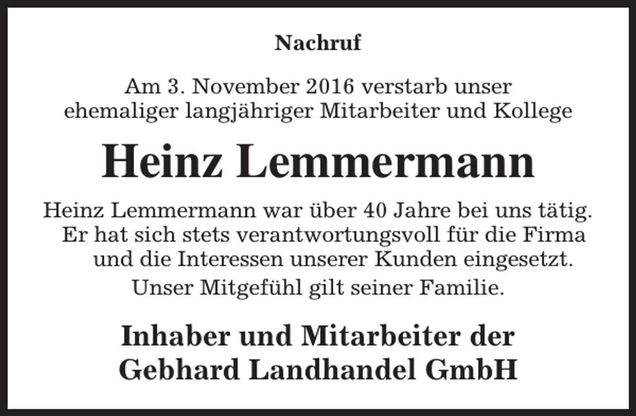 <p>Nachruf<br />Am 3. November 2016 verstarb unser<br />ehemaliger langjähriger Mitarbeiter und Kollege</p><p>Heinz Lemmermann<br />Heinz Lemmermann war über 40 Jahre bei uns tätig.<br />Er hat sich stets verantwortungsvoll für die Firma<br />und die Interessen unserer Kunden eingesetzt.<br />Unser Mitgefühl gilt seiner Familie.</p><p>Inhaber und Mitarbeiter der<br />Gebhard Landhandel GmbH</p>