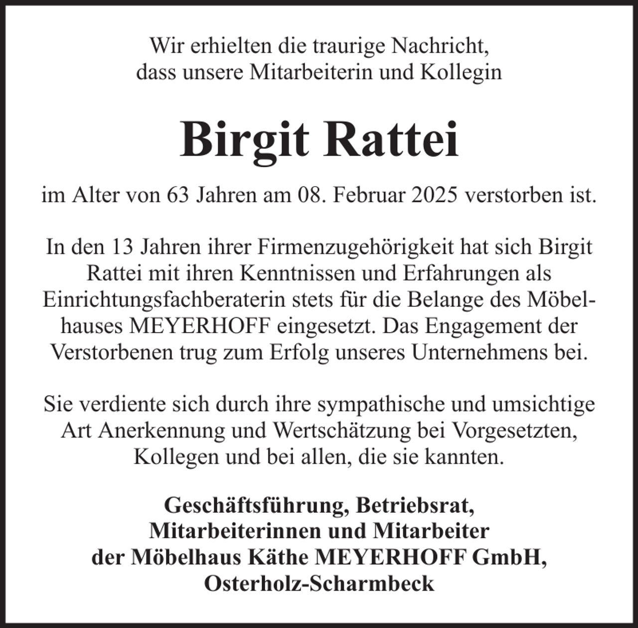 <p>Wir erhielten die traurige Nachricht,<br />dass unsere Mitarbeiterin und Kollegin</p><p>Birgit Rattei<br />im Alter von 63 Jahren am 08. Februar 2025 verstorben ist.<br />In den 13 Jahren ihrer Firmenzugehörigkeit hat sich Birgit<br />Rattei mit ihren Kenntnissen und Erfahrungen als<br />Einrichtungsfachberaterin stets für die Belange des Möbelhauses MEYERHOFF eingesetzt. Das Engagement der<br />Verstorbenen trug zum Erfolg unseres Unternehmens bei.<br />Sie verdiente sich durch ihre sympathische und umsichtige<br />Art Anerkennung und Wertschätzung bei Vorgesetzten,<br />Kollegen und bei allen, die sie kannten.<br />Geschäftsführung, Betriebsrat,<br />Mitarbeiterinnen und Mitarbeiter<br />der Möbelhaus Käthe MEYERHOFF GmbH,<br />Osterholz-Scharmbeck</p>