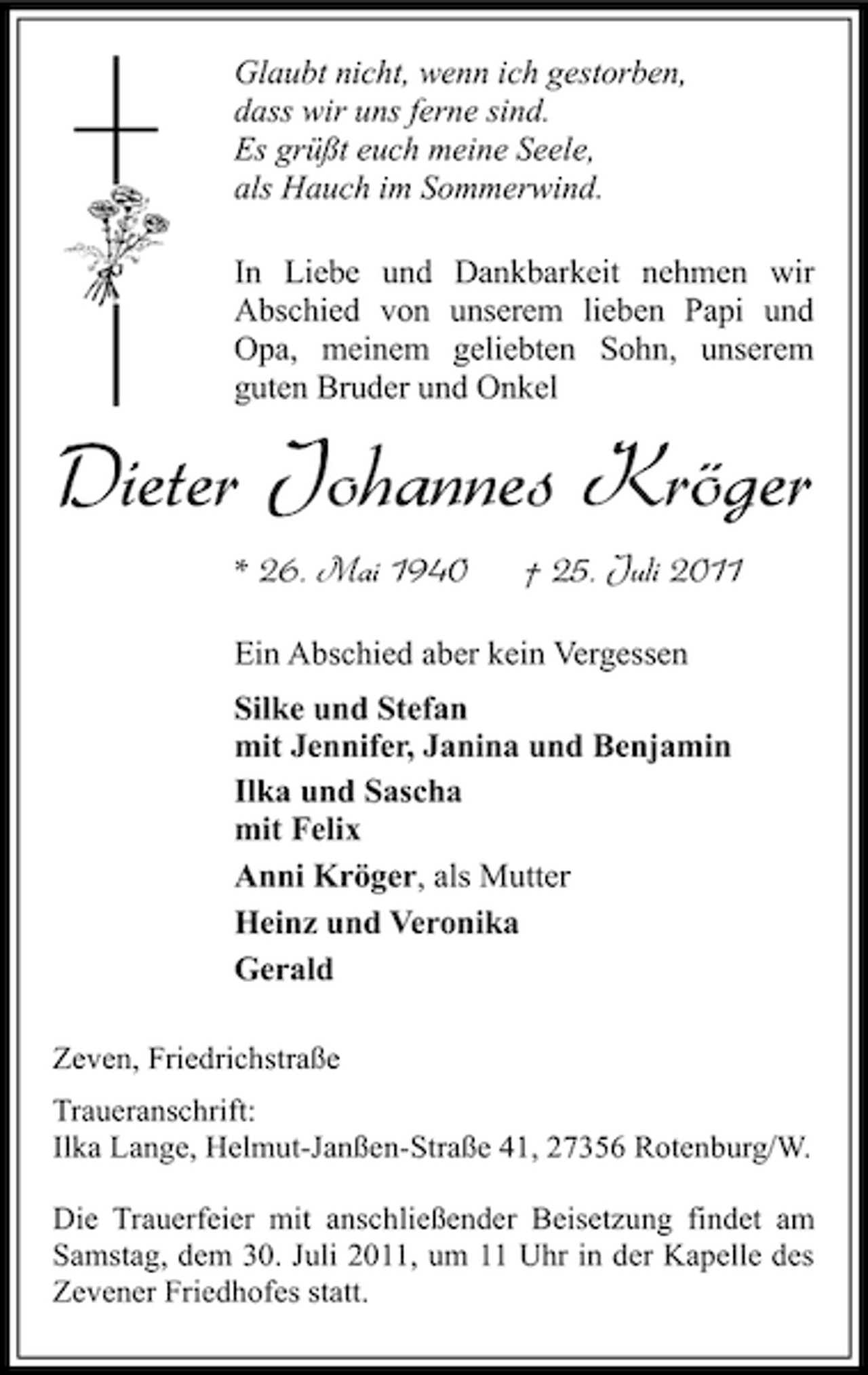 <p>Glaubt nicht, wenn ich gestorben,<br />dass wir uns ferne sind.<br />Es grüßt euch meine Seele,<br />als Hauch im Sommerwind.<br />In Liebe und Dankbarkeit nehmen wir<br />Abschied von unserem lieben Papi und<br />Opa, meinem geliebten Sohn, unserem<br />guten Bruder und Onkel</p><p>Dieter Johannes Kröger<br />* 26. Mai 1940</p><p>† 25. Juli 2011</p><p>Ein Abschied aber kein Vergessen<br />Silke und Stefan<br />mit Jennifer, Janina und Benjamin<br />Ilka und Sascha<br />mit Felix<br />Anni Kröger, als Mutter<br />Heinz und Veronika<br />Gerald<br />Zeven, Friedrichstraße<br />Traueranschrift:<br />Ilka Lange, Helmut-Janßen-Straße 41, 27356 Rotenburg/W.<br />Die Trauerfeier mit anschließender Beisetzung findet am<br />Samstag, dem 30. Juli 2011, um 11 Uhr in der Kapelle des<br />Zevener Friedhofes statt.</p>