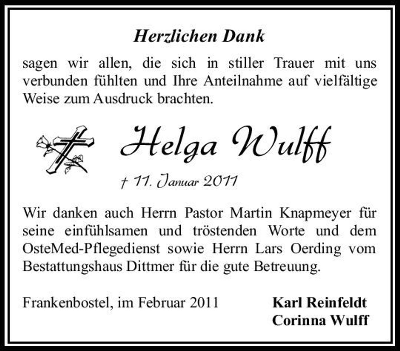 <p>Herzlichen Dank<br />sagen wir allen, die sich in stiller Trauer mit uns verbunden fühlten und Ihre Anteilnahme auf vielfältige Weise zum Ausdruck brachten.</p><p>Helga Wulff<br />† 11. Januar 2011<br />Wir danken auch Herrn Pastor Martin Knapmeyer für seine einfühlsamen und tröstenden Worte und dem OsteMed-Pflegedienst sowie Herrn Lars Oerding vom Bestattungshaus Dittmer für die gute Betreuung. Frankenbostel, im Februar 2011 Karl Reinfeldt Corinna Wulff</p>