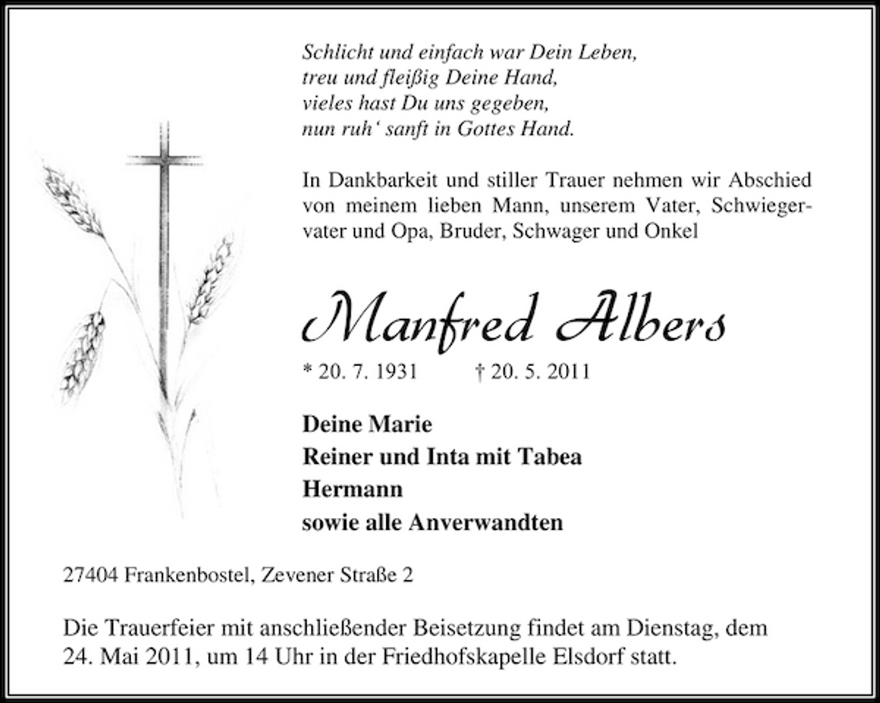 <p>Schlicht und einfach war Dein Leben, treu und fleißig Deine Hand, vieles hast Du uns gegeben, nun ruh‘ sanft in Gottes Hand. In Dankbarkeit und stiller Trauer nehmen wir Abschied von meinem lieben Mann, unserem Vater, Schwiegervater und Opa, Bruder, Schwager und Onkel</p><p>Manfred Albers<br />* 20. 7. 1931 † 20. 5. 2011</p><p>Deine Marie Reiner und Inta mit Tabea Hermann sowie alle Anverwandten<br />27404 Frankenbostel, Zevener Straße 2</p><p>Die Trauerfeier mit anschließender Beisetzung findet am Dienstag, dem 24. Mai 2011, um 14 Uhr in der Friedhofskapelle Elsdorf statt.</p>