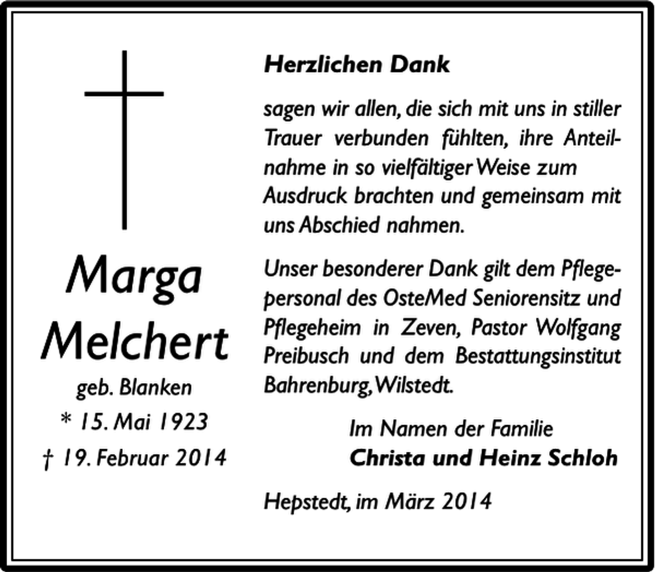 <p>Herzlichen Dank</p><p>Marga<br />Melchert<br />geb. Blanken<br />* 15. Mai 1923<br />† 19. Februar 2014</p><p>sagen wir allen, die sich mit uns in stiller<br />Trauer verbunden fühlten, ihre Anteilnahme in so vielfältiger Weise zum<br />Ausdruck brachten und gemeinsam mit<br />uns Abschied nahmen.<br />Unser besonderer Dank gilt dem Pﬂegepersonal des OsteMed Seniorensitz und<br />Pﬂegeheim in Zeven, Pastor Wolfgang<br />Preibusch und dem Bestattungsinstitut<br />Bahrenburg,Wilstedt.<br />Im Namen der Familie<br />Christa und Heinz Schloh<br />Hepstedt, im März 2014</p>