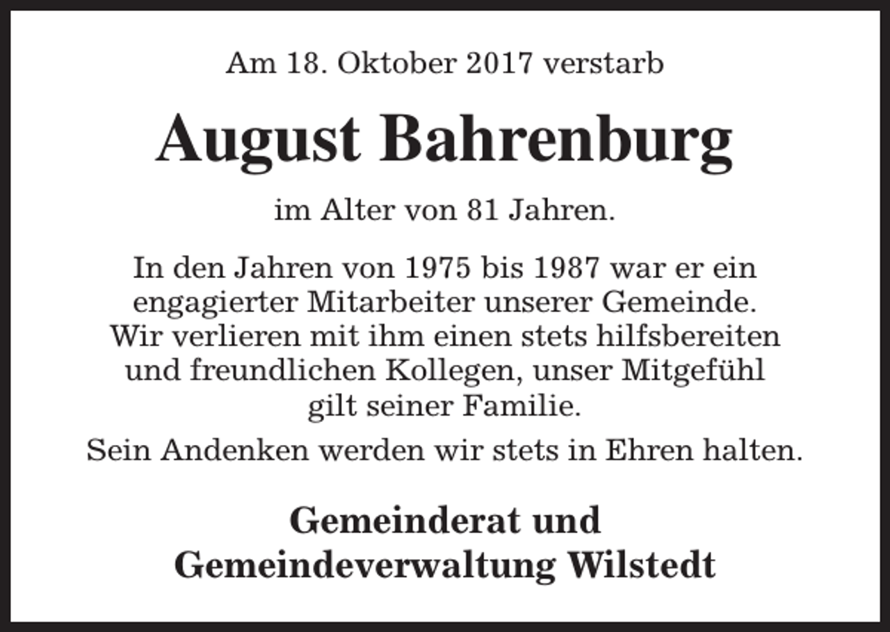 <p>Am 18. Oktober 2017 verstarb</p><p>August Bahrenburg<br />im Alter von 81 Jahren.<br />In den Jahren von 1975 bis 1987 war er ein<br />engagierter Mitarbeiter unserer Gemeinde.<br />Wir verlieren mit ihm einen stets hilfsbereiten<br />und freundlichen Kollegen, unser Mitgefühl<br />gilt seiner Familie.<br />Sein Andenken werden wir stets in Ehren halten.</p><p>Gemeinderat und<br />Gemeindeverwaltung Wilstedt</p>