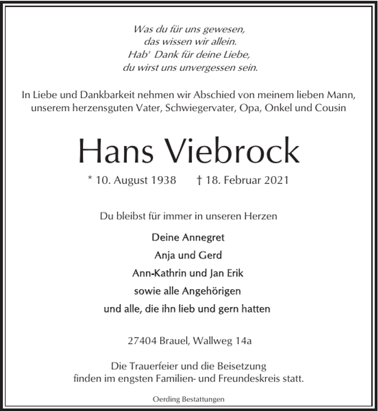 <p>Was du für uns gewesen,<br />das wissen wir allein.<br />Hab' Dank für deine Liebe,<br />du wirst uns unvergessen sein.<br />In Liebe und Dankbarkeit nehmen wir Abschied von meinem lieben Mann,<br />unserem herzensguten Vater, Schwiegervater, Opa, Onkel und Cousin</p><p>Hans Viebrock<br />* 10. August 1938</p><p>† 18. Februar 2021</p><p>Du bleibst für immer in unseren Herzen</p><p>27404 Brauel, Wallweg 14a<br />Die Trauerfeier und die Beisetzung<br />finden im engsten Familien- und Freundeskreis statt.<br />Oerding Bestattungen</p>