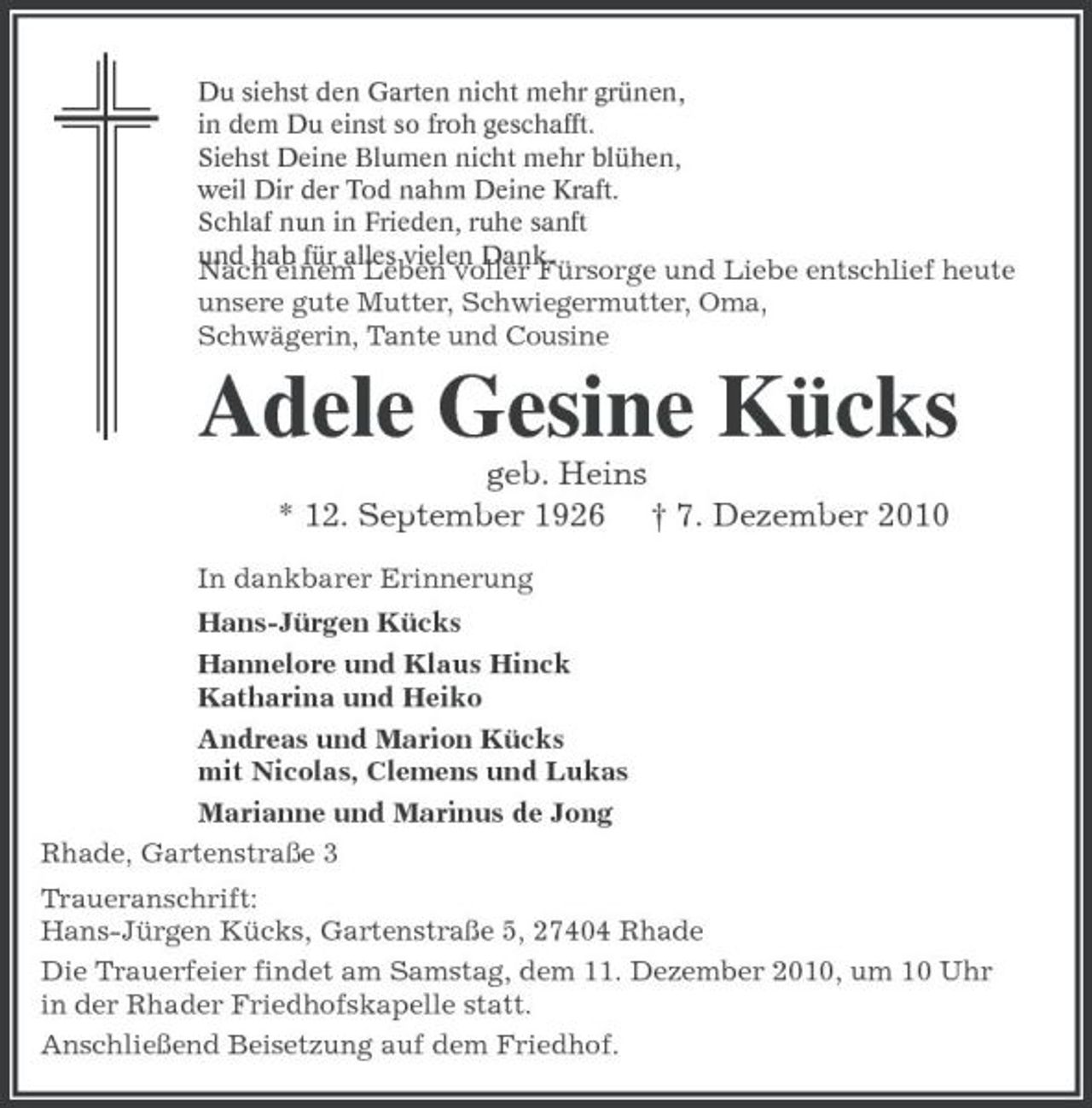 <p>Du siehst den Garten nicht mehr grünen, in dem Du einst so froh geschafft. Siehst Deine Blumen nicht mehr blühen, weil Dir der Tod nahm Deine Kraft. Schlaf nun in Frieden, ruhe sanft und hab für alles vielen Dank.</p><p>Nach einem Leben voller Fürsorge und Liebe entschlief heute unsere gute Mutter, Schwiegermutter, Oma, Schwägerin, Tante und Cousine</p><p>Adele Gesine Kücks<br />geb. Heins * 12. September 1926 † 7. Dezember 2010<br />In dankbarer Erinnerung Hans-Jürgen Kücks Hannelore und Klaus Hinck Katharina und Heiko Andreas und Marion Kücks mit Nicolas, Clemens und Lukas Marianne und Marinus de Jong Rhade, Gartenstraße 3 Traueranschrift: Hans-Jürgen Kücks, Gartenstraße 5, 27404 Rhade Die Trauerfeier findet am Samstag, dem 11. Dezember 2010, um 10 Uhr in der Rhader Friedhofskapelle statt. Anschließend Beisetzung auf dem Friedhof.</p>