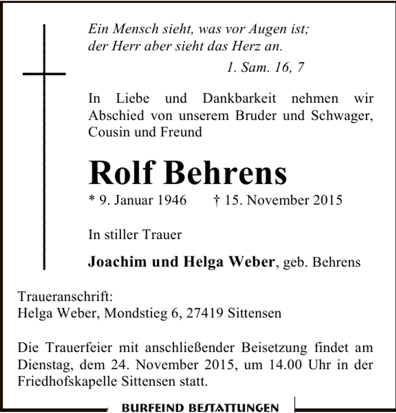 <p>Ein Mensch sieht, was vor Augen ist;<br />der Herr aber sieht das Herz an.<br />1. Sam. 16, 7<br />In Liebe und Dankbarkeit nehmen wir<br />Abschied von unserem Bruder und Schwager,<br />Cousin und Freund</p><p>Rolf Behrens<br />* 9. Januar 1946</p><p>† 15. November 2015</p><p>In stiller Trauer</p><p>Joachim und Helga Weber, geb. Behrens<br />Traueranschrift:<br />Helga Weber, Mondstieg 6, 27419 Sittensen<br />Die Trauerfeier mit anschließender Beisetzung findet am<br />Dienstag, dem 24. November 2015, um 14.00 Uhr in der<br />Friedhofskapelle Sittensen statt.<br />Burfeind Bestattungen</p>
