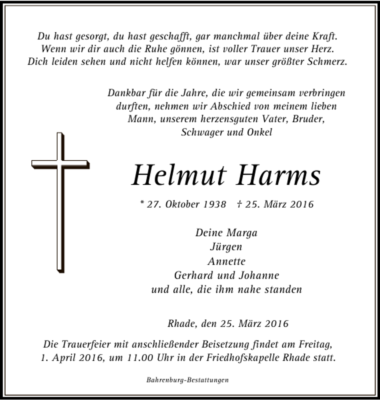 <p>Du hast gesorgt, du hast geschafft, gar manchmal über deine Kraft.<br />Wenn wir dir auch die Ruhe gönnen, ist voller Trauer unser Herz.<br />Dich leiden sehen und nicht helfen können, war unser größter Schmerz.<br />Dankbar für die Jahre, die wir gemeinsam verbringen<br />durften, nehmen wir Abschied von meinem lieben<br />Mann, unserem herzensguten Vater, Bruder,<br />Schwager und Onkel</p><p>Helmut Harms<br />* 27. Oktober 1938 † 25. März 2016</p><p>Deine Marga<br />Jürgen<br />Annette<br />Gerhard und Johanne<br />und alle, die ihm nahe standen<br />Rhade, den 25. März 2016<br />Die Trauerfeier mit anschließender Beisetzung findet am Freitag,<br />1. April 2016, um 11.00 Uhr in der Friedhofskapelle Rhade statt.<br />Bahrenburg-Bestattungen</p>