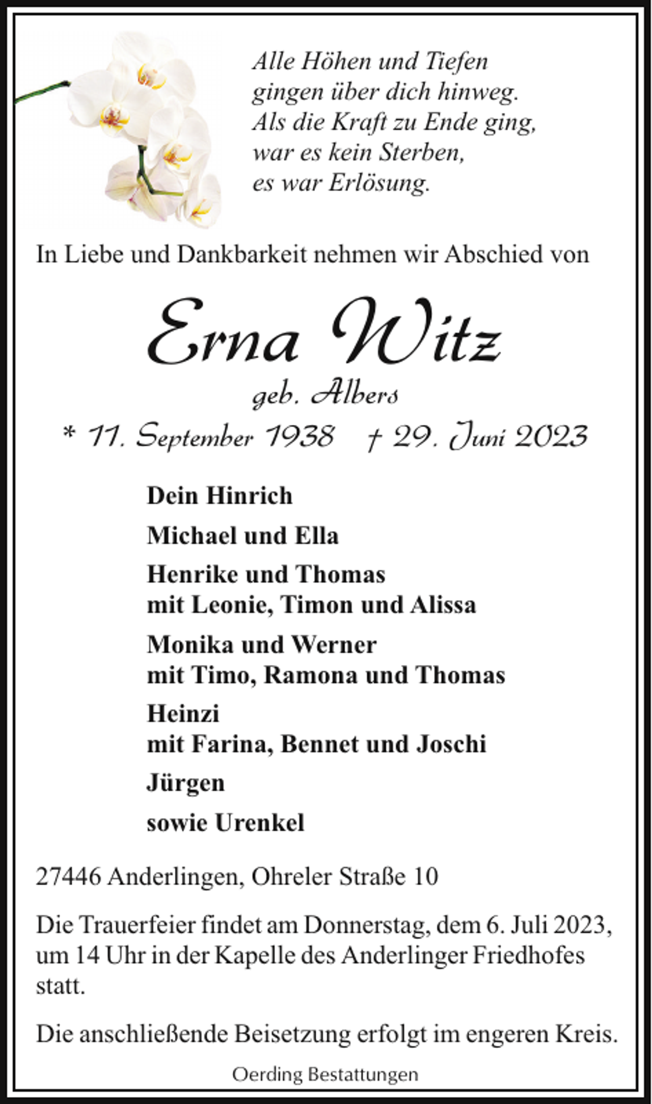 <p>Alle Höhen und Tiefen<br />gingen über dich hinweg.<br />Als die Kraft zu Ende ging,<br />war es kein Sterben,<br />es war Erlösung.<br />In Liebe und Dankbarkeit nehmen wir Abschied von</p><p>Erna Witz<br />geb. Albers</p><p>* 11. September 1938 † 29. Juni 2023<br />Dein Hinrich<br />Michael und Ella<br />Henrike und Thomas<br />mit Leonie, Timon und Alissa<br />Monika und Werner<br />mit Timo, Ramona und Thomas<br />Heinzi<br />mit Farina, Bennet und Joschi<br />Jürgen<br />sowie Urenkel<br />27446 Anderlingen, Ohreler Straße 10<br />Die Trauerfeier findet am Donnerstag, dem 6. Juli 2023,<br />um 14 Uhr in der Kapelle des Anderlinger Friedhofes<br />statt.<br />Die anschließende Beisetzung erfolgt im engeren Kreis.<br />Oerding Bestattungen</p>