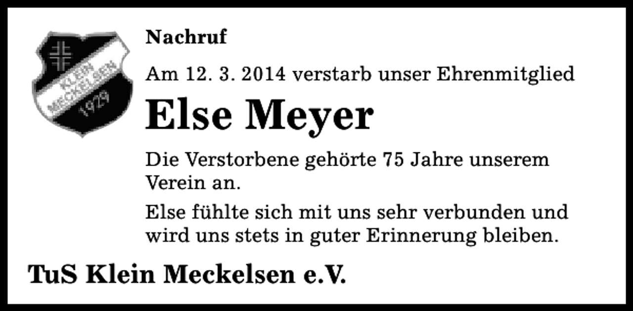 <p>Nachruf<br />Am 12. 3. 2014 verstarb unser Ehrenmitglied</p><p>Else Meyer</p><p>Die Verstorbene gehörte 75 Jahre unserem<br />Verein an.<br />Else fühlte sich mit uns sehr verbunden und<br />wird uns stets in guter Erinnerung bleiben.</p><p>TuS Klein Meckelsen e.V.</p>