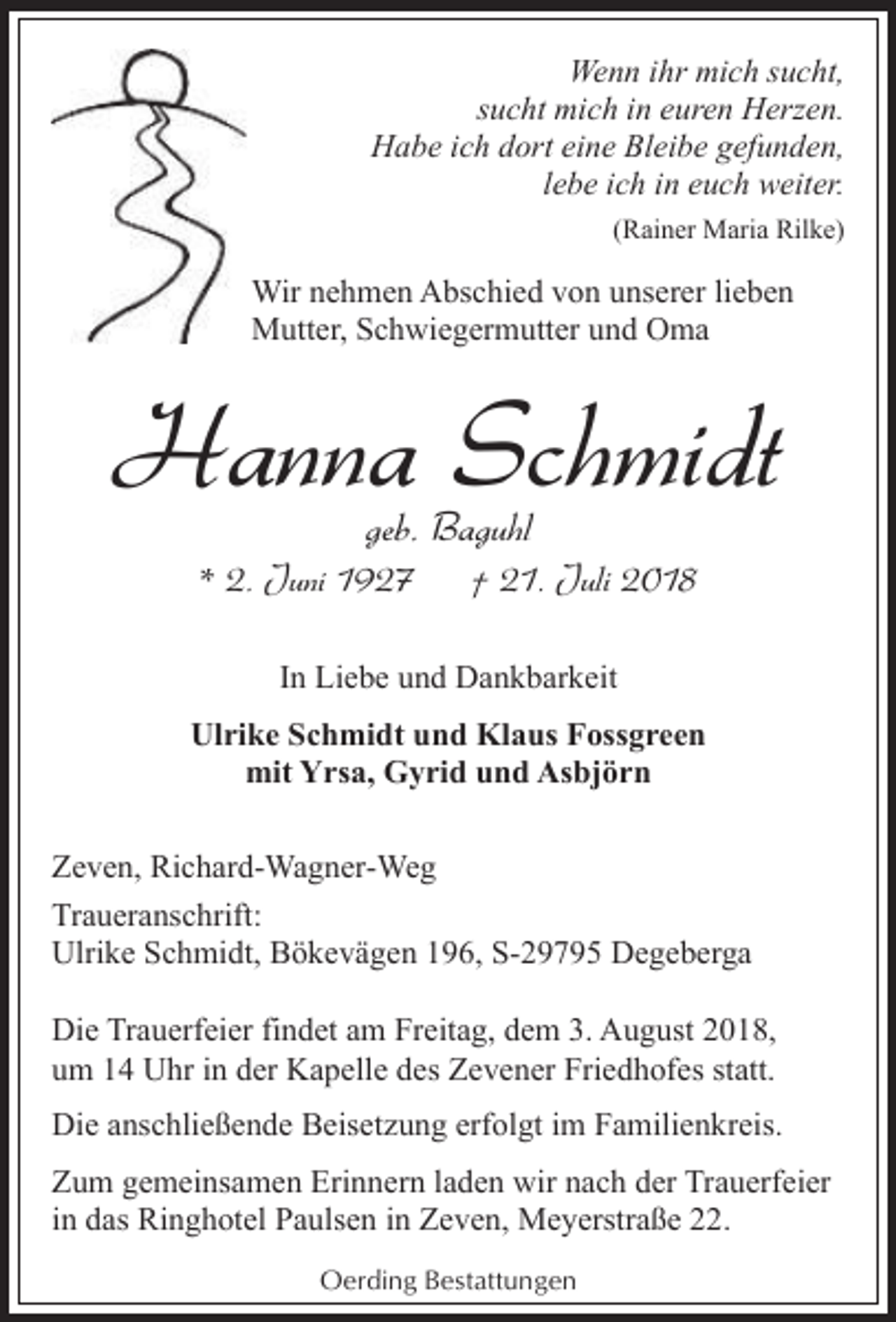 <p>Wenn ihr mich sucht,<br />sucht mich in euren Herzen.<br />Habe ich dort eine Bleibe gefunden,<br />lebe ich in euch weiter.<br />(Rainer Maria Rilke)</p><p>Wir nehmen Abschied von unserer lieben<br />Mutter, Schwiegermutter und Oma</p><p>Hanna Schmidt<br />geb. Baguhl</p><p>* 2. Juni 1927</p><p>† 21. Juli 2018</p><p>In Liebe und Dankbarkeit<br />Ulrike Schmidt und Klaus Fossgreen<br />mit Yrsa, Gyrid und Asbjörn<br />Zeven, Richard-Wagner-Weg<br />Traueranschrift:<br />Ulrike Schmidt, Bökevägen 196, S-29795 Degeberga<br />Die Trauerfeier findet am Freitag, dem 3. August 2018,<br />um 14 Uhr in der Kapelle des Zevener Friedhofes statt.<br />Die anschließende Beisetzung erfolgt im Familienkreis.<br />Zum gemeinsamen Erinnern laden wir nach der Trauerfeier<br />in das Ringhotel Paulsen in Zeven, Meyerstraße 22.<br />Oerding Bestattungen</p>