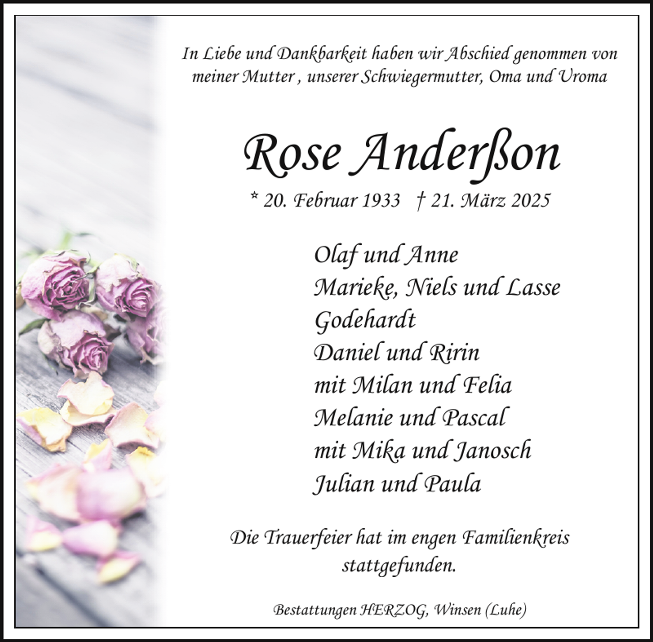 <p>In Liebe und Dankbarkeit haben wir Abschied genommen von<br />meiner Mutter , unserer Schwiegermutter, Oma und Uroma</p><p>Rose Anderßon<br />* 20. Februar 1933 † 21. März 2025</p><p>Olaf und Anne<br />Marieke, Niels und Lasse<br />Godehardt<br />Daniel und Ririn<br />mit Milan und Felia<br />Melanie und Pascal<br />mit Mika und Janosch<br />Julian und Paula<br />Die Trauerfeier hat im engen Familienkreis<br />stattgefunden.<br />Bestattungen HERZOG, Winsen (Luhe)</p>