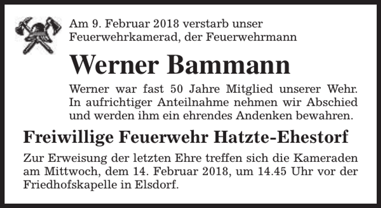 <p>Am 9. Februar 2018 verstarb unser<br />Feuerwehrkamerad, der Feuerwehrmann</p><p>Werner Bammann</p><p>Werner war fast 50 Jahre Mitglied unserer Wehr.<br />In aufrichtiger Anteilnahme nehmen wir Abschied<br />und werden ihm ein ehrendes Andenken bewahren.</p><p>Freiwillige Feuerwehr Hatzte-Ehestorf<br />Zur Erweisung der letzten Ehre treffen sich die Kameraden<br />am Mittwoch, dem 14. Februar 2018, um 14.45 Uhr vor der<br />Friedhofskapelle in Elsdorf.</p>