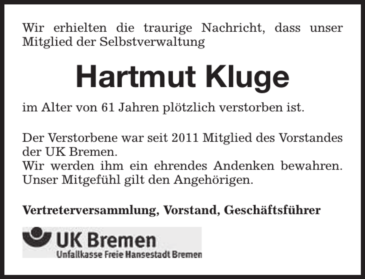 <p>Wir erhielten die traurige Nachricht, dass unser<br />Mitglied der Selbstverwaltung</p><p>Hartmut Kluge<br />im Alter von 61 Jahren plötzlich verstorben ist.<br />Der Verstorbene war seit 2011 Mitglied des Vorstandes<br />der UK Bremen.<br />Wir werden ihm ein ehrendes Andenken bewahren.<br />Unser Mitgefühl gilt den Angehörigen.<br />Vertreterversammlung, Vorstand, Geschäftsführer</p>