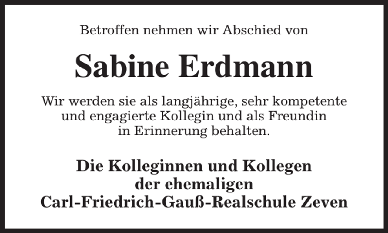 <p>Betroffen nehmen wir Abschied von</p><p>Sabine Erdmann<br />Wir werden sie als langjährige, sehr kompetente<br />und engagierte Kollegin und als Freundin<br />in Erinnerung behalten.</p><p>Die Kolleginnen und Kollegen<br />der ehemaligen<br />Carl-Friedrich-Gauß-Realschule Zeven</p>