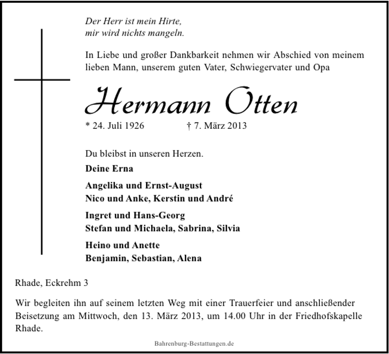 <p>Der Herr ist mein Hirte,<br />mir wird nichts mangeln.<br />In Liebe und großer Dankbarkeit nehmen wir Abschied von meinem<br />lieben Mann, unserem guten Vater, Schwiegervater und Opa</p><p>Hermann Otten<br />* 24. Juli 1926</p><p>† 7. März 2013</p><p>Du bleibst in unseren Herzen.<br />Deine Erna<br />Angelika und Ernst-August<br />Nico und Anke, Kerstin und André<br />Ingret und Hans-Georg<br />Stefan und Michaela, Sabrina, Silvia<br />Heino und Anette<br />Benjamin, Sebastian, Alena<br />Rhade, Eckrehm 3<br />Wir begleiten ihn auf seinem letzten Weg mit einer Trauerfeier und anschließender<br />Beisetzung am Mittwoch, den 13. März 2013, um 14.00 Uhr in der Friedhofskapelle<br />Rhade.<br />Bahrenburg-Bestattungen.de</p>