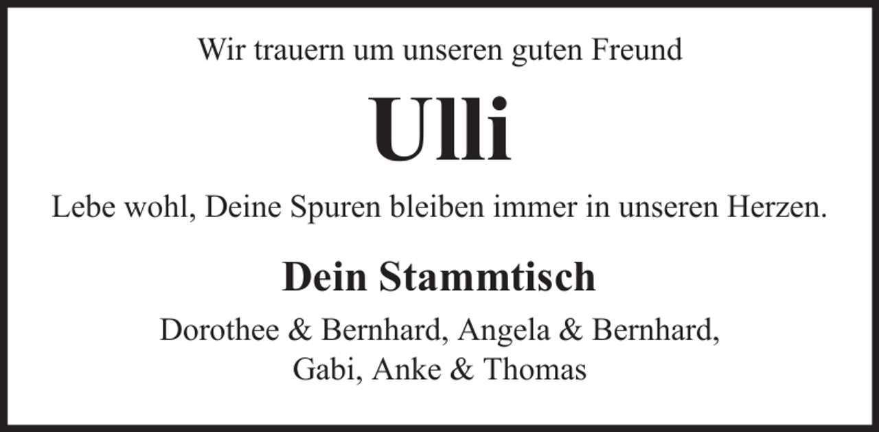 <p>Wir trauern um unseren guten Freund</p><p>Ulli<br />Lebe wohl, Deine Spuren bleiben immer in unseren Herzen.</p><p>Dein Stammtisch<br />Dorothee &amp; Bernhard, Angela &amp; Bernhard,<br />Gabi, Anke &amp; Thomas</p>
