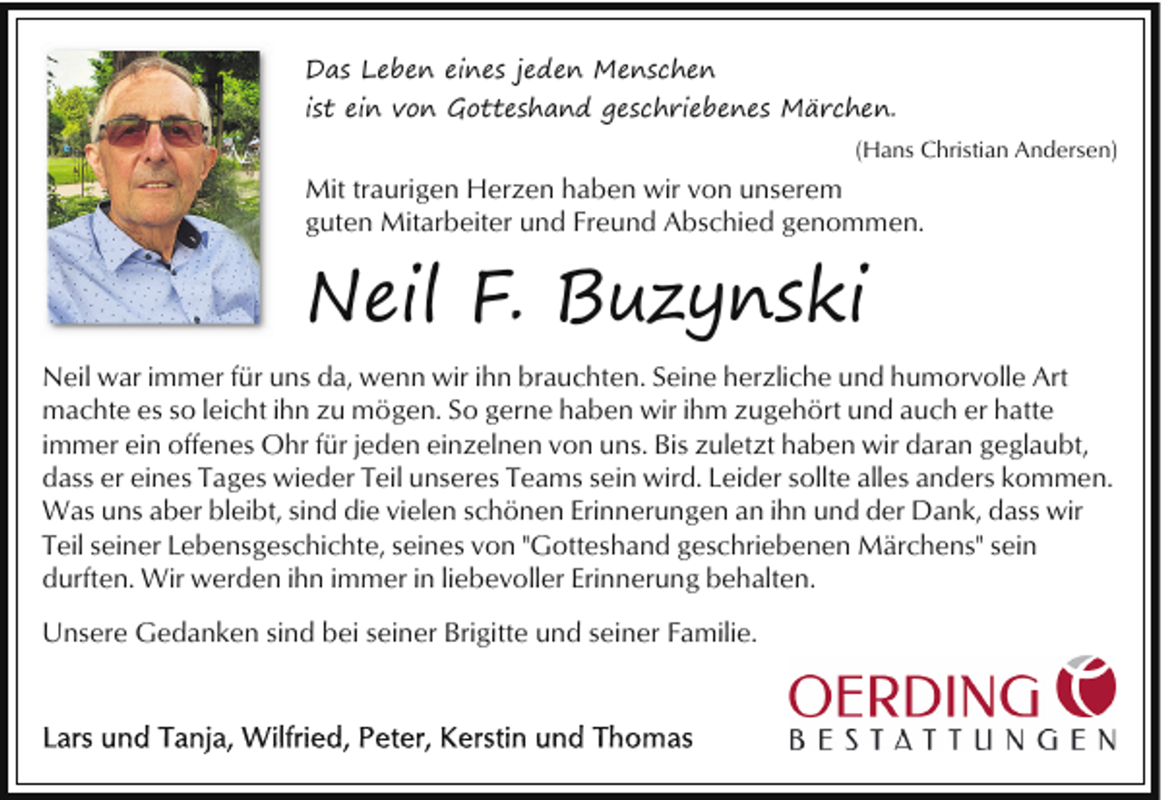 <p>Das Leben eines jeden Menschen<br />ist ein von Gotteshand geschriebenes Märchen.<br />(Hans Christian Andersen)</p><p>Mit traurigen Herzen haben wir von unserem<br />guten Mitarbeiter und Freund Abschied genommen.</p><p>Neil F. Buzynski<br />Neil war immer für uns da, wenn wir ihn brauchten. Seine herzliche und humorvolle Art<br />machte es so leicht ihn zu mögen. So gerne haben wir ihm zugehört und auch er hatte<br />immer ein offenes Ohr für jeden einzelnen von uns. Bis zuletzt haben wir daran geglaubt,<br />dass er eines Tages wieder Teil unseres Teams sein wird. Leider sollte alles anders kommen.<br />Was uns aber bleibt, sind die vielen schönen Erinnerungen an ihn und der Dank, dass wir<br />Teil seiner Lebensgeschichte, seines von "Gotteshand geschriebenen Märchens" sein<br />durften. Wir werden ihn immer in liebevoller Erinnerung behalten.<br />Unsere Gedanken sind bei seiner Brigitte und seiner Familie.</p>