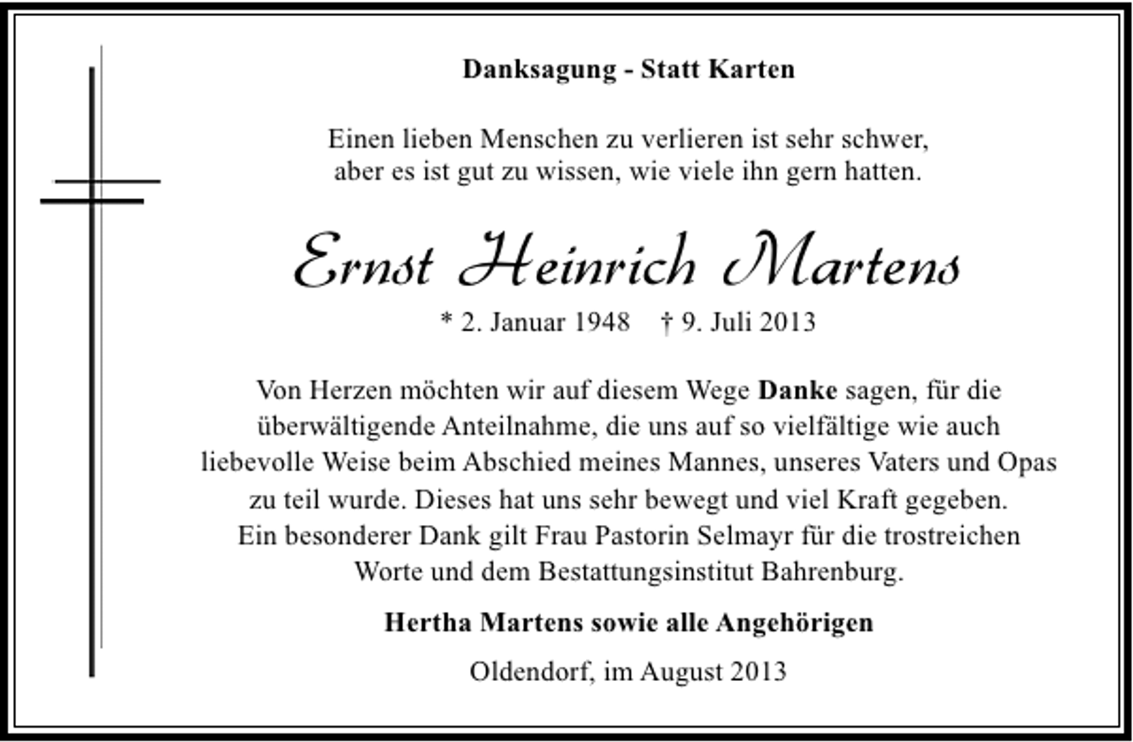 <p>Danksagung - Statt Karten<br />Einen lieben Menschen zu verlieren ist sehr schwer,<br />aber es ist gut zu wissen, wie viele ihn gern hatten.</p><p>Ernst Heinrich Martens<br />* 2. Januar 1948 † 9. Juli 2013</p><p>Von Herzen möchten wir auf diesem Wege Danke sagen, für die<br />überwältigende Anteilnahme, die uns auf so vielfältige wie auch<br />liebevolle Weise beim Abschied meines Mannes, unseres Vaters und Opas<br />zu teil wurde. Dieses hat uns sehr bewegt und viel Kraft gegeben.<br />Ein besonderer Dank gilt Frau Pastorin Selmayr für die trostreichen<br />Worte und dem Bestattungsinstitut Bahrenburg.<br />Hertha Martens sowie alle Angehörigen<br />Oldendorf, im August 2013</p>