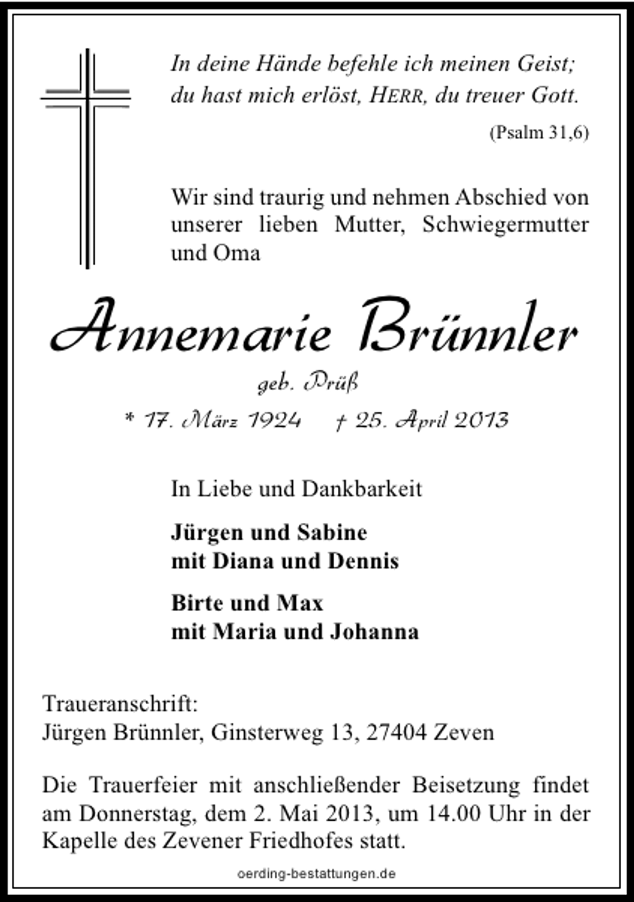 <p>In deine Hände befehle ich meinen Geist;<br />du hast mich erlöst, HERR, du treuer Gott.<br />(Psalm 31,6)</p><p>Wir sind traurig und nehmen Abschied von<br />unserer lieben Mutter, Schwiegermutter<br />und Oma</p><p>Annemarie Brünnler<br />geb. Prüß</p><p>* 17. März 1924</p><p>† 25. April 2013</p><p>In Liebe und Dankbarkeit<br />Jürgen und Sabine<br />mit Diana und Dennis<br />Birte und Max<br />mit Maria und Johanna<br />Traueranschrift:<br />Jürgen Brünnler, Ginsterweg 13, 27404 Zeven<br />Die Trauerfeier mit anschließender Beisetzung findet<br />am Donnerstag, dem 2. Mai 2013, um 14.00 Uhr in der<br />Kapelle des Zevener Friedhofes statt.<br />oerding-bestattungen.de</p>