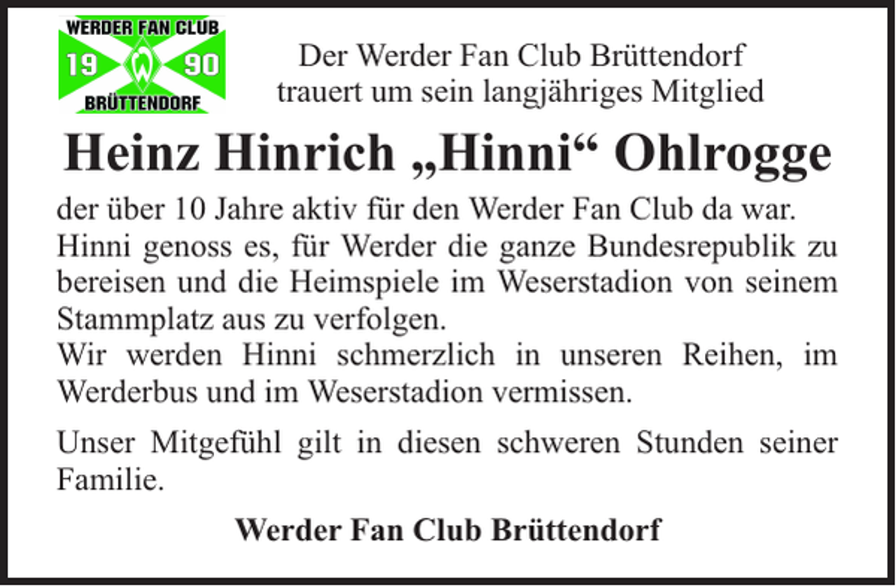 <p>Der Werder Fan Club Brüttendorf<br />trauert um sein langjähriges Mitglied</p><p>Heinz Hinrich „Hinni“ Ohlrogge</p><p>der über 10 Jahre aktiv für den Werder Fan Club da war.<br />Hinni genoss es, für Werder die ganze Bundesrepublik zu<br />bereisen und die Heimspiele im Weserstadion von seinem<br />Stammplatz aus zu verfolgen.<br />Wir werden Hinni schmerzlich in unseren Reihen, im<br />Werderbus und im Weserstadion vermissen.<br />Unser Mitgefühl gilt in diesen schweren Stunden seiner<br />Familie.<br />Werder Fan Club Brüttendorf</p>