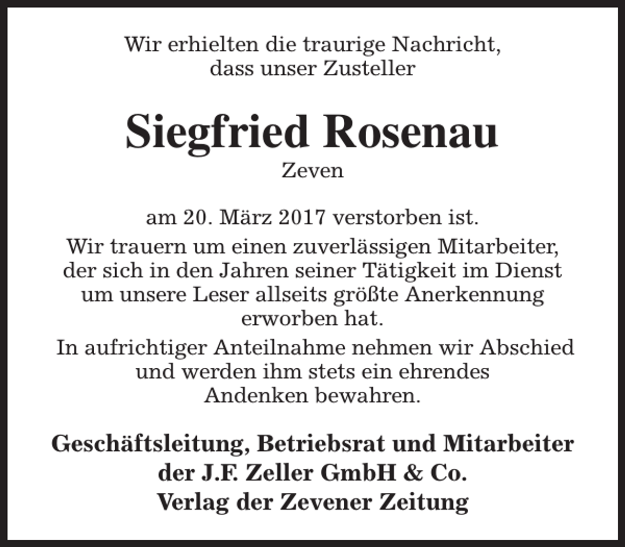 <p>Wir erhielten die traurige Nachricht,<br />dass unser Zusteller</p><p>Siegfried Rosenau<br />Zeven</p><p>am 20. März 2017 verstorben ist.<br />Wir trauern um einen zuverlässigen Mitarbeiter,<br />der sich in den Jahren seiner Tätigkeit im Dienst<br />um unsere Leser allseits größte Anerkennung<br />erworben hat.<br />In aufrichtiger Anteilnahme nehmen wir Abschied<br />und werden ihm stets ein ehrendes<br />Andenken bewahren.</p><p>Geschäftsleitung, Betriebsrat und Mitarbeiter<br />der J.F. Zeller GmbH &amp; Co.<br />Verlag der Zevener Zeitung</p>