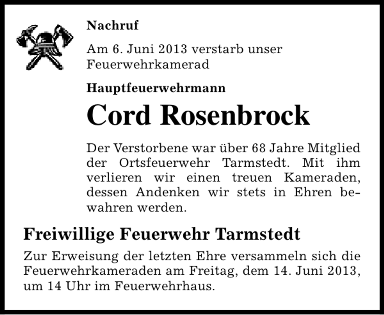 <p>Nachruf<br />Am 6. Juni 2013 verstarb unser<br />Feuerwehrkamerad<br />Hauptfeuerwehrmann</p><p>Cord Rosenbrock<br />Der Verstorbene war über 68 Jahre Mitglied<br />der Ortsfeuerwehr Tarmstedt. Mit ihm<br />verlieren wir einen treuen Kameraden,<br />dessen Andenken wir stets in Ehren bewahren werden.</p><p>Freiwillige Feuerwehr Tarmstedt<br />Zur Erweisung der letzten Ehre versammeln sich die<br />Feuerwehrkameraden am Freitag, dem 14. Juni 2013,<br />um 14 Uhr im Feuerwehrhaus.</p>