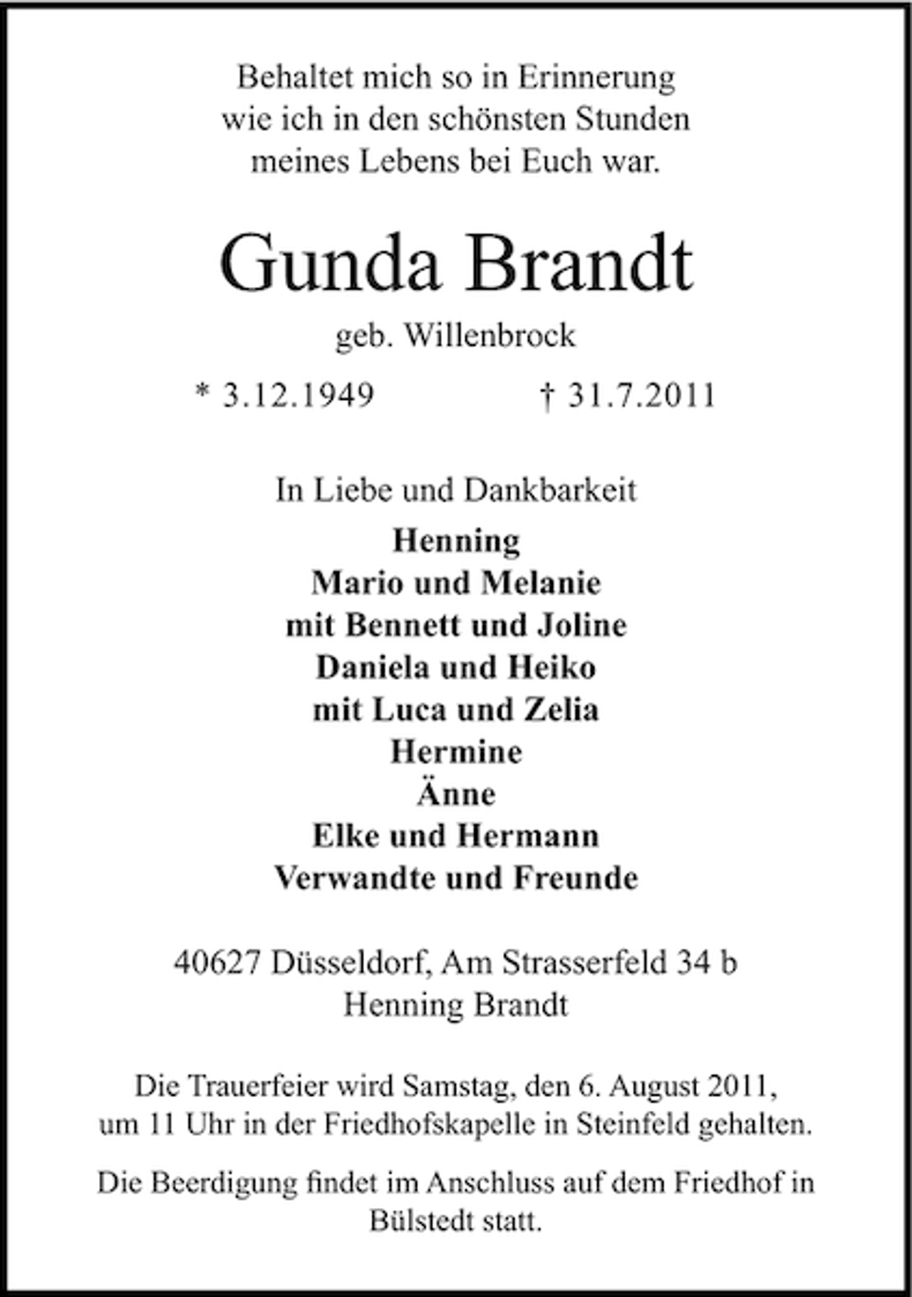 <p>Behaltet mich so in Erinnerung<br />wie ich in den schönsten Stunden<br />meines Lebens bei Euch war.</p><p>Gunda Brandt<br />geb. Willenbrock<br />* 3.12.1949</p><p>† 31.7.2011</p><p>In Liebe und Dankbarkeit<br />Henning<br />Mario und Melanie<br />mit Bennett und Joline<br />Daniela und Heiko<br />mit Luca und Zelia<br />Hermine<br />Änne<br />Elke und Hermann<br />Verwandte und Freunde<br />40627 Düsseldorf, Am Strasserfeld 34 b<br />Henning Brandt<br />Die Trauerfeier wird Samstag, den 6. August 2011,<br />um 11 Uhr in der Friedhofskapelle in Steinfeld gehalten.<br />Die Beerdigung ﬁndet im Anschluss auf dem Friedhof in<br />Bülstedt statt.</p>