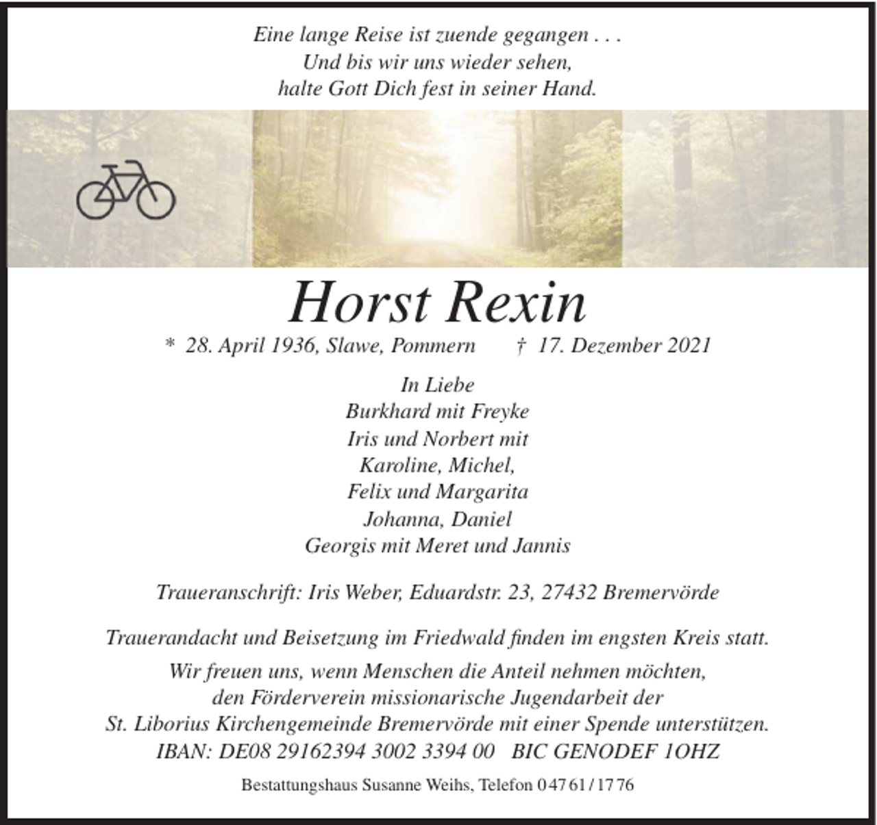 <p>Eine lange Reise ist zuende gegangen . . .<br />Und bis wir uns wieder sehen,<br />halte Gott Dich fest in seiner Hand.</p><p>Horst Rexin<br />* 28. April 1936, Slawe, Pommern</p><p>† 17. Dezember 2021</p><p>In Liebe<br />Burkhard mit Freyke<br />Iris und Norbert mit<br />Karoline, Michel,<br />Felix und Margarita<br />Johanna, Daniel<br />Georgis mit Meret und Jannis<br />Traueranschrift: Iris Weber, Eduardstr. 23, 27432 Bremervörde<br />Trauerandacht und Beisetzung im Friedwald finden im engsten Kreis statt.<br />Wir freuen uns, wenn Menschen die Anteil nehmen möchten,<br />den Förderverein missionarische Jugendarbeit der<br />St. Liborius Kirchengemeinde Bremervörde mit einer Spende unterstützen.<br />IBAN: DE08 29162394 3002 3394 00 BIC GENODEF 1OHZ<br />Bestattungshaus Susanne Weihs, Telefon 0 47 61 / 16</p>