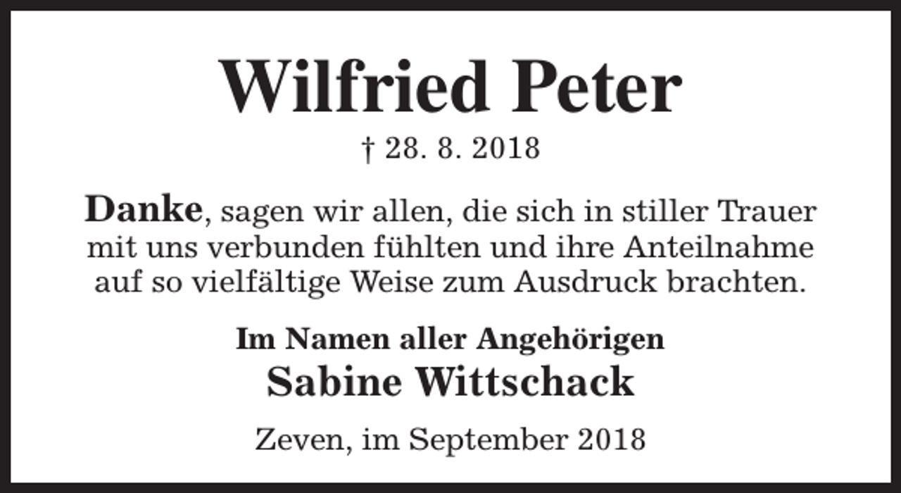 <p>Wilfried Peter<br />† 28. 8. 2018</p><p>Danke, sagen wir allen, die sich in stiller Trauer<br />mit uns verbunden fühlten und ihre Anteilnahme<br />auf so vielfältige Weise zum Ausdruck brachten.<br />Im Namen aller Angehörigen</p><p>Sabine Wittschack</p><p>Zeven, im September 2018</p>