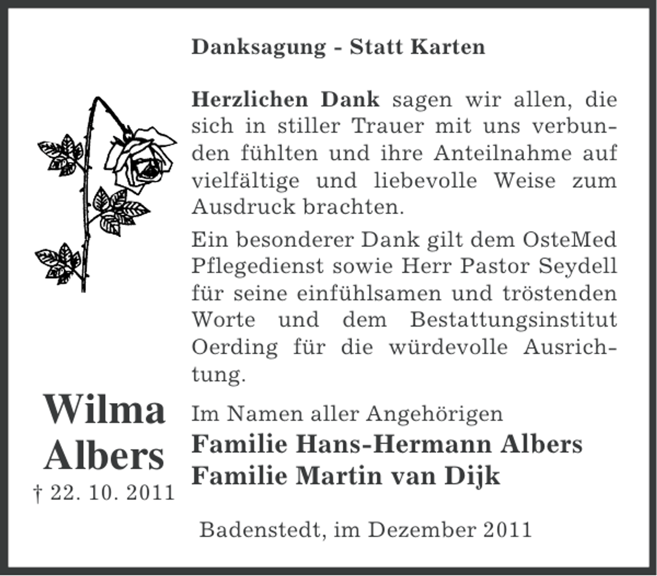 <p>Danksagung - Statt Karten<br />Herzlichen Dank sagen wir allen, die<br />sich in stiller Trauer mit uns verbunden fühlten und ihre Anteilnahme auf<br />vielfältige und liebevolle Weise zum<br />Ausdruck brachten.<br />Ein besonderer Dank gilt dem OsteMed<br />Pflegedienst sowie Herr Pastor Seydell<br />für seine einfühlsamen und tröstenden<br />Worte und dem Bestattungsinstitut<br />Oerding für die würdevolle Ausrichtung.</p><p>Wilma<br />Albers<br />† 22. 10. 2011</p><p>Im Namen aller Angehörigen</p><p>Familie Hans-Hermann Albers<br />Familie Martin van Dijk<br />Badenstedt, im Dezember 2011</p>