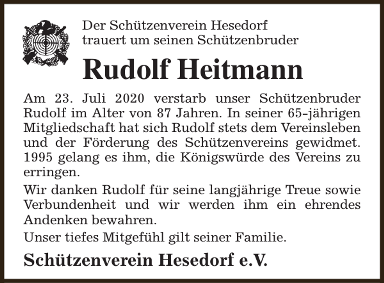 <p>Der Schützenverein Hesedorf<br />trauert um seinen Schützenbruder</p><p>Rudolf Heitmann<br />Am 23. Juli 2020 verstarb unser Schützenbruder<br />Rudolf im Alter von 87 Jahren. In seiner 65-jährigen<br />Mitgliedschaft hat sich Rudolf stets dem Vereinsleben<br />und der Förderung des Schützenvereins gewidmet.<br />1995 gelang es ihm, die Königswürde des Vereins zu<br />erringen.<br />Wir danken Rudolf für seine langjährige Treue sowie<br />Verbundenheit und wir werden ihm ein ehrendes<br />Andenken bewahren.<br />Unser tiefes Mitgefühl gilt seiner Familie.</p><p>Schützenverein Hesedorf e.V.</p>