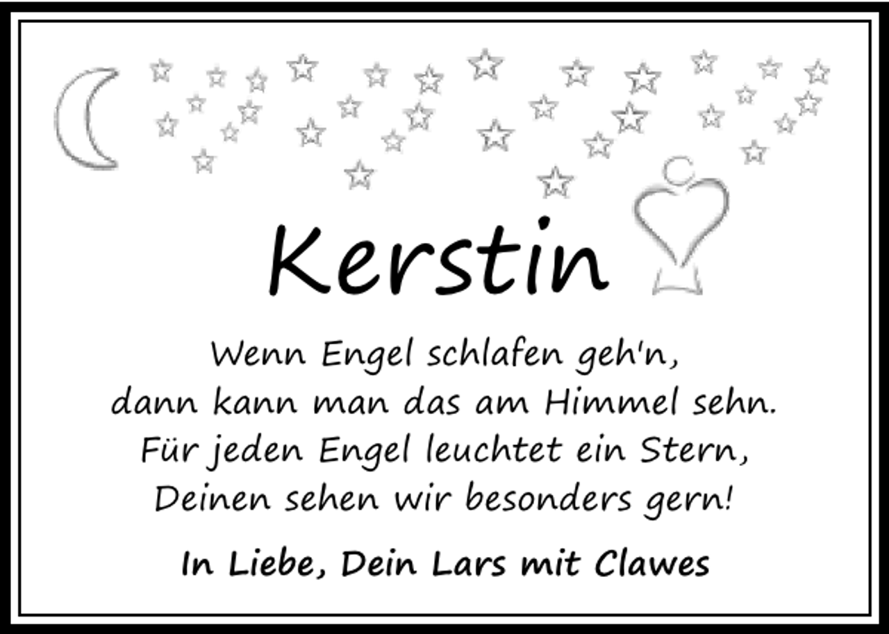 <p>Kerstin<br />Wenn Engel schlafen geh'n,<br />dann kann man das am Himmel sehn.<br />Für jeden Engel leuchtet ein Stern,<br />Deinen sehen wir besonders gern!<br />In Liebe, Dein Lars mit Clawes</p>