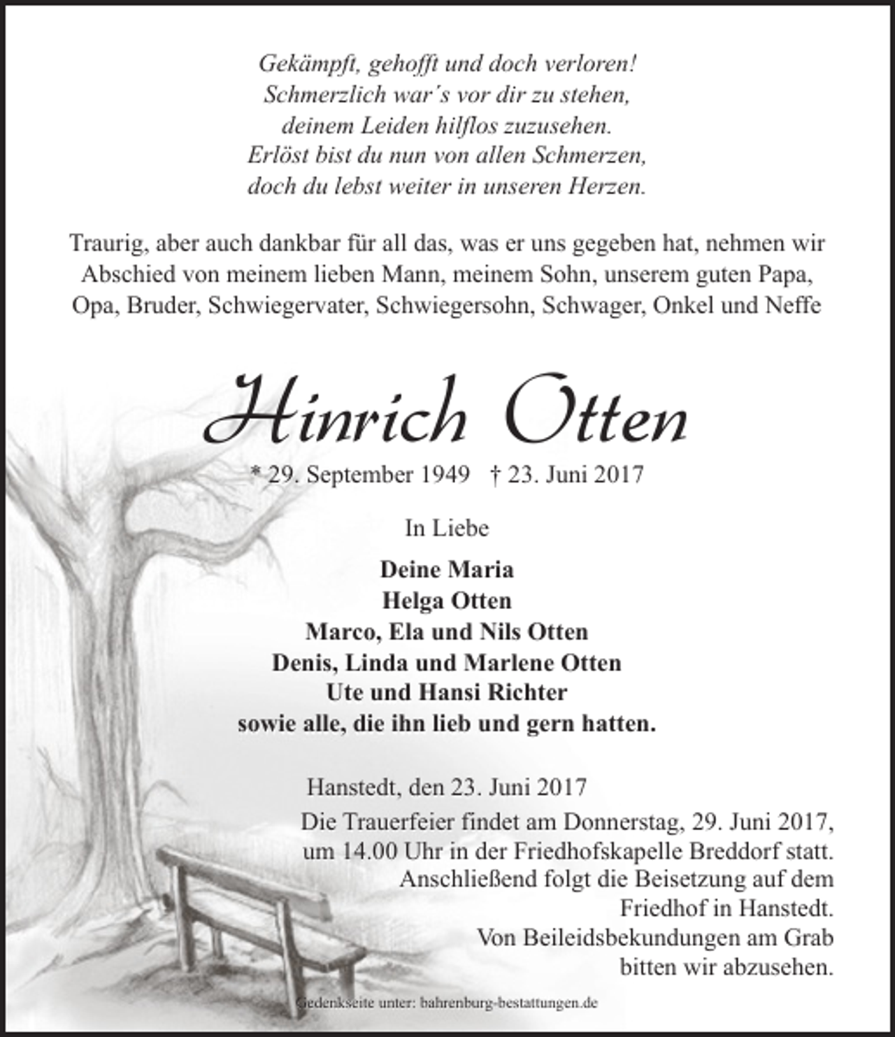 <p>Gekämpft, gehofft und doch verloren!<br />Schmerzlich war´s vor dir zu stehen,<br />deinem Leiden hilflos zuzusehen.<br />Erlöst bist du nun von allen Schmerzen,<br />doch du lebst weiter in unseren Herzen.<br />Traurig, aber auch dankbar für all das, was er uns gegeben hat, nehmen wir<br />Abschied von meinem lieben Mann, meinem Sohn, unserem guten Papa,<br />Opa, Bruder, Schwiegervater, Schwiegersohn, Schwager, Onkel und Neffe</p><p>Hinrich Otten<br />* 29. September 1949 † 23. Juni 2017<br />In Liebe<br />Deine Maria<br />Helga Otten<br />Marco, Ela und Nils Otten<br />Denis, Linda und Marlene Otten<br />Ute und Hansi Richter<br />sowie alle, die ihn lieb und gern hatten.<br />Hanstedt, den 23. Juni 2017<br />Die Trauerfeier findet am Donnerstag, 29. Juni 2017,<br />um 14.00 Uhr in der Friedhofskapelle Breddorf statt.<br />Anschließend folgt die Beisetzung auf dem<br />Friedhof in Hanstedt.<br />Von Beileidsbekundungen am Grab<br />bitten wir abzusehen.<br />Gedenkseite unter: bahrenburg-bestattungen.de</p>