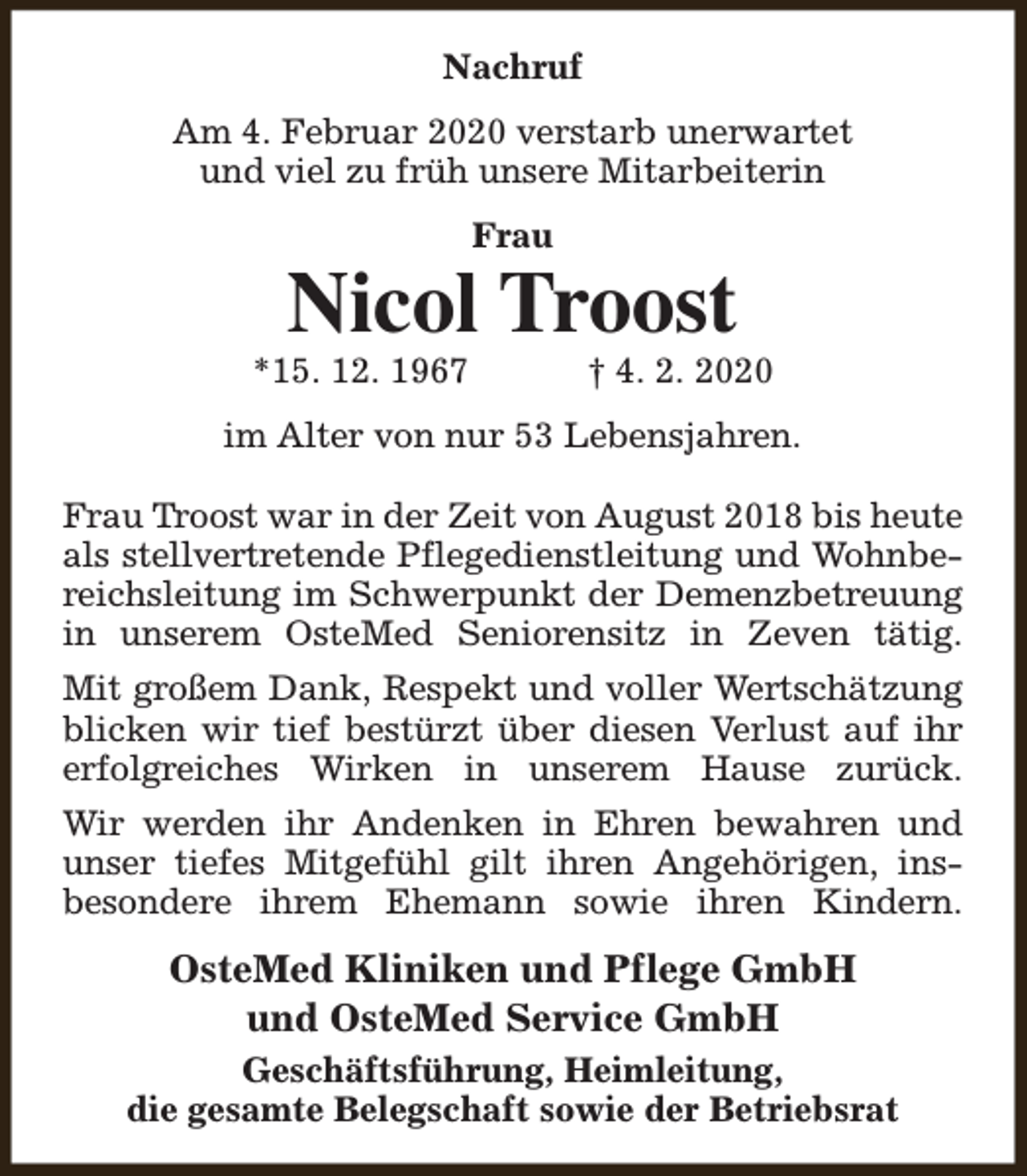 <p>Nachruf<br />Am 4. Februar 2020 verstarb unerwartet<br />und viel zu früh unsere Mitarbeiterin<br />Frau</p><p>Nicol Troost</p><p>*15. 12. 1967</p><p>† 4. 2. 2020</p><p>im Alter von nur 53 Lebensjahren.<br />Frau Troost war in der Zeit von August 2018 bis heute<br />als stellvertretende Pflegedienstleitung und Wohnbereichsleitung im Schwerpunkt der Demenzbetreuung<br />in unserem OsteMed Seniorensitz in Zeven tätig.<br />Mit großem Dank, Respekt und voller Wertschätzung<br />blicken wir tief bestürzt über diesen Verlust auf ihr<br />erfolgreiches Wirken in unserem Hause zurück.<br />Wir werden ihr Andenken in Ehren bewahren und<br />unser tiefes Mitgefühl gilt ihren Angehörigen, insbesondere ihrem Ehemann sowie ihren Kindern.</p><p>OsteMed Kliniken und Pflege GmbH<br />und OsteMed Service GmbH<br />Geschäftsführung, Heimleitung,<br />die gesamte Belegschaft sowie der Betriebsrat</p>