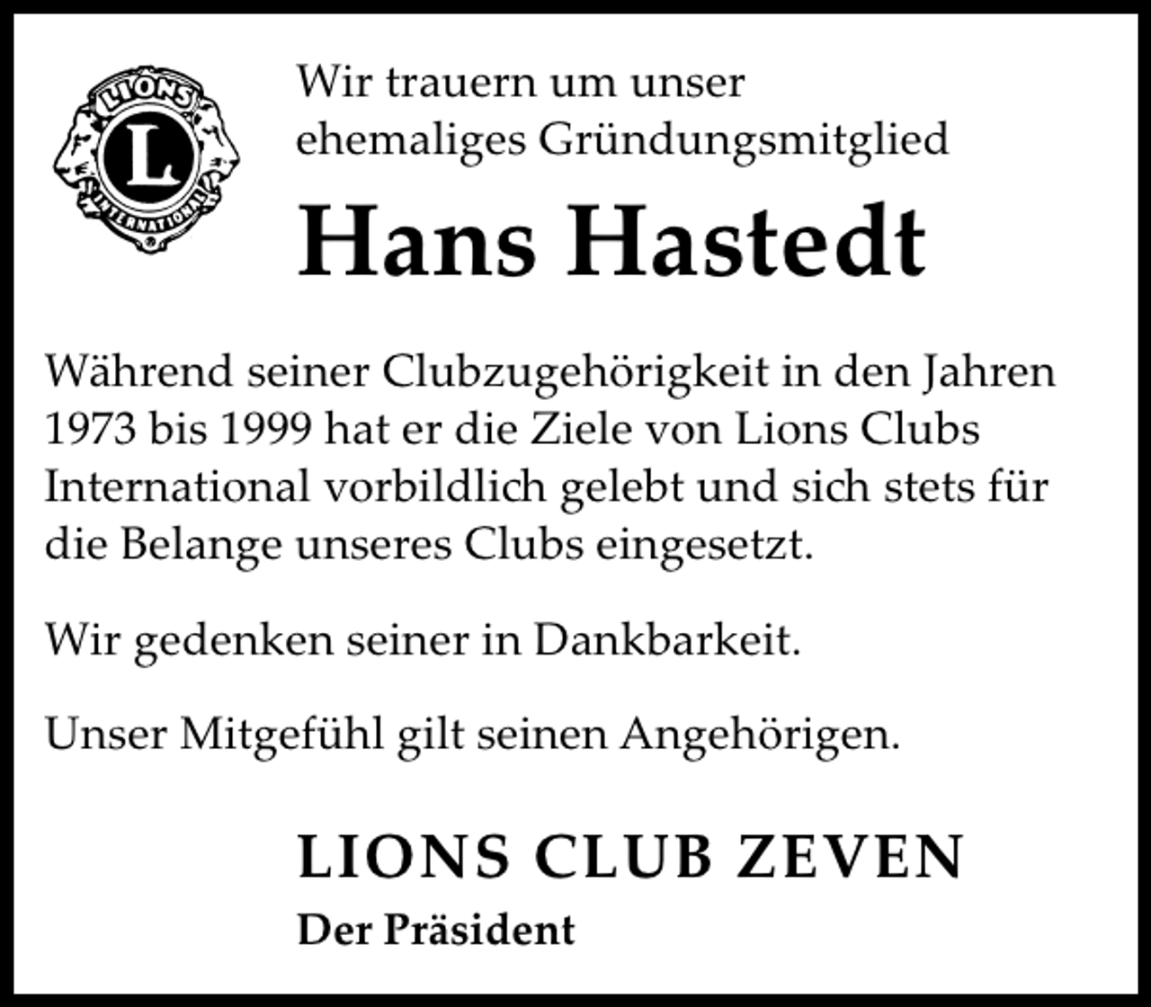 <p>Wir trauern um unser<br />ehemaliges Gründungsmitglied</p><p>Hans Hastedt<br />Während seiner Clubzugehörigkeit in den Jahren<br />1973 bis 1999 hat er die Ziele von Lions Clubs<br />International vorbildlich gelebt und sich stets für<br />die Belange unseres Clubs eingesetzt.<br />Wir gedenken seiner in Dankbarkeit.<br />Unser Mitgefühl gilt seinen Angehörigen.</p><p>LIONS CLUB ZEVEN<br />Der Präsident</p>
