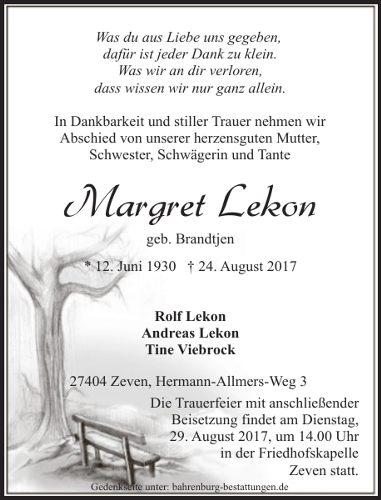 <p>Was du aus Liebe uns gegeben,<br />dafür ist jeder Dank zu klein.<br />Was wir an dir verloren,<br />dass wissen wir nur ganz allein.<br />In Dankbarkeit und stiller Trauer nehmen wir<br />Abschied von unserer herzensguten Mutter,<br />Schwester, Schwägerin und Tante</p><p>Margret Lekon<br />geb. Brandtjen</p><p>* 12. Juni 1930 † 24. August 2017<br />Rolf Lekon<br />Andreas Lekon<br />Tine Viebrock<br />27404 Zeven, Hermann-Allmers-Weg 3<br />Die Trauerfeier mit anschließender<br />Beisetzung findet am Dienstag,<br />29. August 2017, um 14.00 Uhr<br />in der Friedhofskapelle<br />Zeven statt.<br />Gedenkseite unter: bahrenburg-bestattungen.de</p>