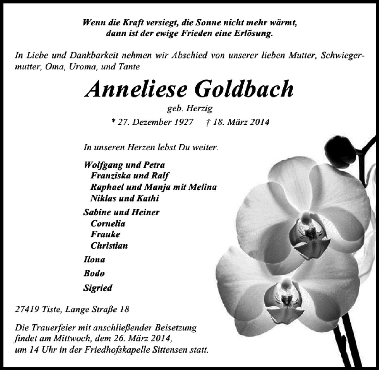 <p>Wenn die Kraft versiegt, die Sonne nicht mehr wärmt,<br />dann ist der ewige Frieden eine Erlösung.<br />In Liebe und Dankbarkeit nehmen wir Abschied von unserer lieben Mutter, Schwiegermutter, Oma, Uroma, und Tante</p><p>Anneliese Goldbach<br />geb. Herzig<br />* 27. Dezember 1927 † 18. März 2014</p><p>In unseren Herzen lebst Du weiter.<br />Wolfgang und Petra<br />Franziska und Ralf<br />Raphael und Manja mit Melina<br />Niklas und Kathi<br />Sabine und Heiner<br />Cornelia<br />Frauke<br />Christian<br />Ilona<br />Bodo<br />Sigried<br />27419 Tiste, Lange Straße 18<br />Die Trauerfeier mit anschließender Beisetzung<br />findet am Mittwoch, dem 26. März 2014,<br />um 14 Uhr in der Friedhofskapelle Sittensen statt.</p>