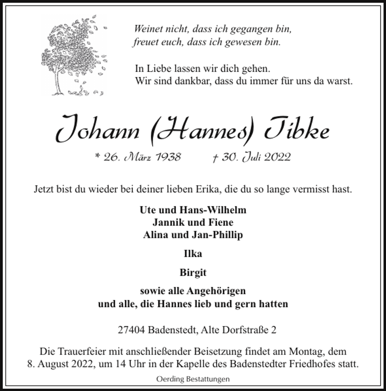 <p>Weinet nicht, dass ich gegangen bin,<br />freuet euch, dass ich gewesen bin.<br />In Liebe lassen wir dich gehen.<br />Wir sind dankbar, dass du immer für uns da warst.</p><p>Johann (Hannes) Tibke<br />* 26. März 1938</p><p>† 30. Juli 2022</p><p>Jetzt bist du wieder bei deiner lieben Erika, die du so lange vermisst hast.<br />Ute und Hans-Wilhelm<br />Jannik und Fiene<br />Alina und Jan-Phillip<br />Ilka<br />Birgit<br />sowie alle Angehörigen<br />und alle, die Hannes lieb und gern hatten<br />27404 Badenstedt, Alte Dorfstraße 2<br />Die Trauerfeier mit anschließender Beisetzung findet am Montag, dem<br />8. August 2022, um 14 Uhr in der Kapelle des Badenstedter Friedhofes statt.<br />Oerding Bestattungen</p>
