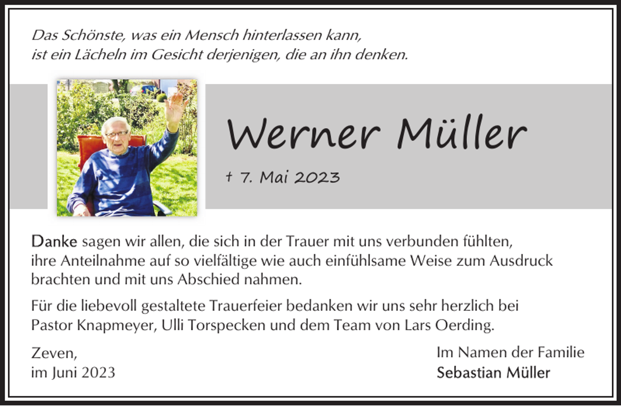 <p>Das Schönste, was ein Mensch hinterlassen kann,<br />ist ein Lächeln im Gesicht derjenigen, die an ihn denken.</p><p>Werner Müller<br />† 7. Mai 2023</p><p>sagen wir allen, die sich in der Trauer mit uns verbunden fühlten,<br />ihre Anteilnahme auf so vielfältige wie auch einfühlsame Weise zum Ausdruck<br />brachten und mit uns Abschied nahmen.<br />Für die liebevoll gestaltete Trauerfeier bedanken wir uns sehr herzlich bei<br />Pastor Knapmeyer, Ulli Torspecken und dem Team von Lars Oerding.<br />Zeven,<br />im Juni 2023</p><p>Im Namen der Familie</p>