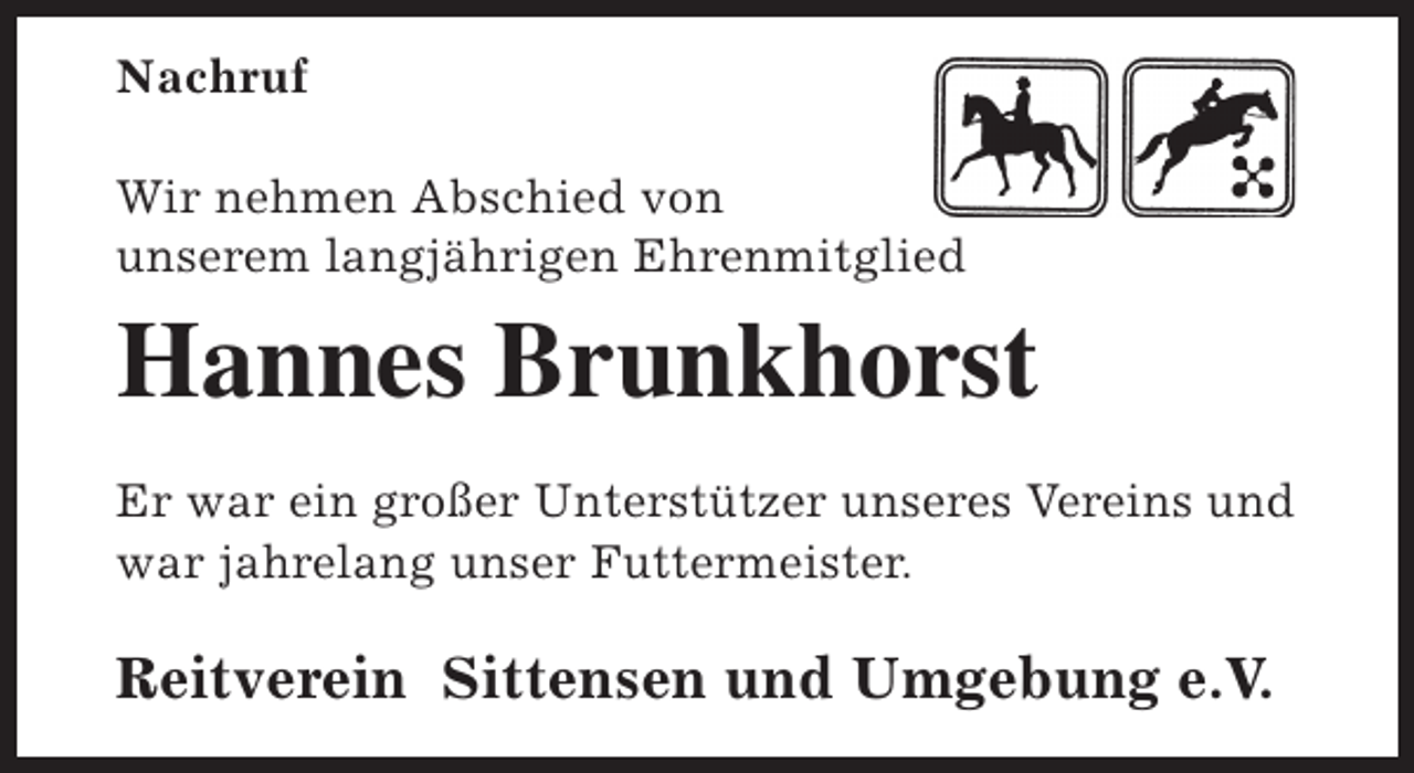 <p>Nachruf<br />Wir nehmen Abschied von<br />unserem langjährigen Ehrenmitglied</p><p>Hannes Brunkhorst<br />Er war ein großer Unterstützer unseres Vereins und<br />war jahrelang unser Futtermeister.</p><p>Reitverein Sittensen und Umgebung e.V.</p>