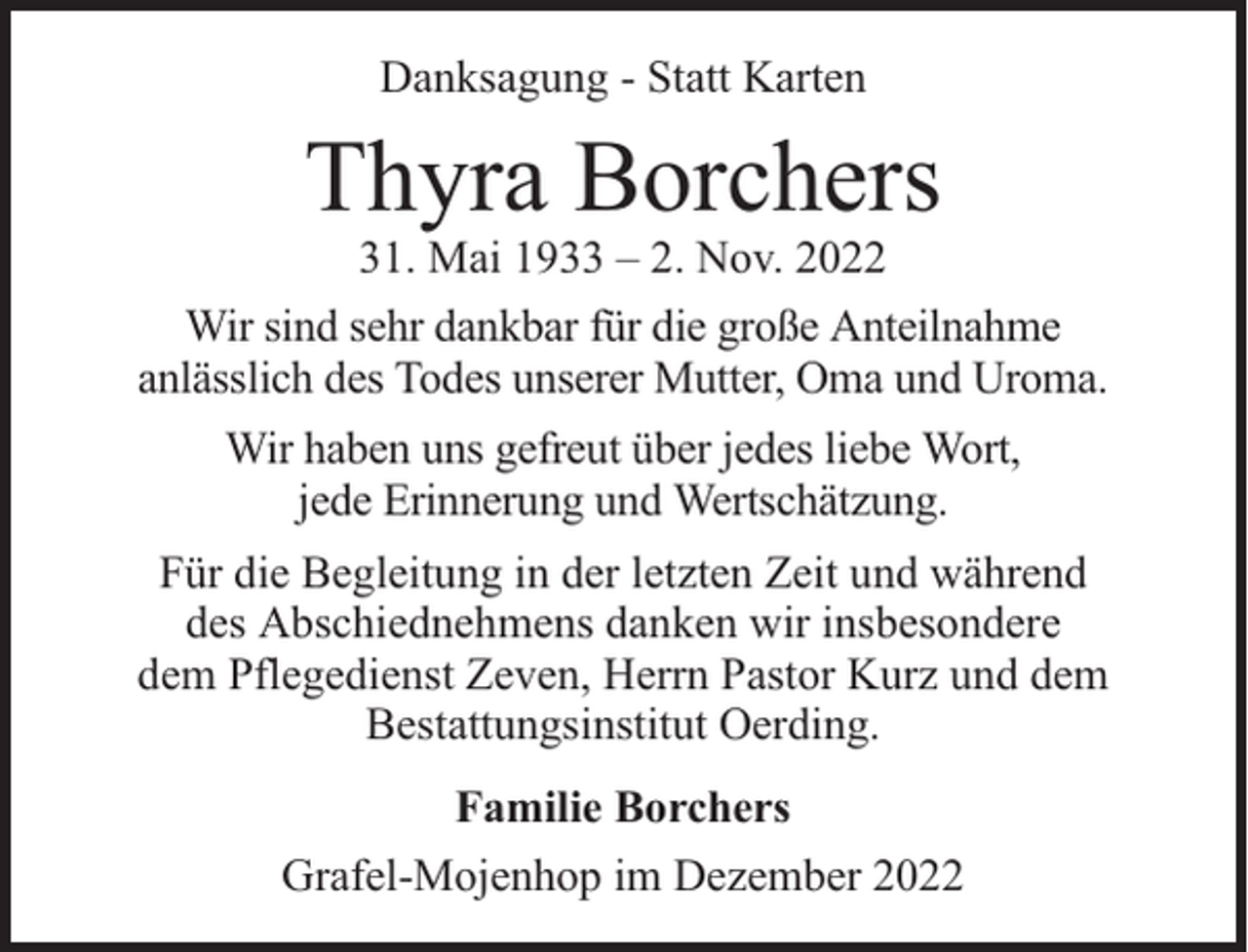 <p>Danksagung - Statt Karten</p><p>Thyra Borchers</p><p>31. Mai 1933 – 2. Nov. 2022<br />Wir sind sehr dankbar für die große Anteilnahme<br />anlässlich des Todes unserer Mutter, Oma und Uroma.<br />Wir haben uns gefreut über jedes liebe Wort,<br />jede Erinnerung und Wertschätzung.<br />Für die Begleitung in der letzten Zeit und während<br />des Abschiednehmens danken wir insbesondere<br />dem Pflegedienst Zeven, Herrn Pastor Kurz und dem<br />Bestattungsinstitut Oerding.<br />Familie Borchers<br />Grafel-Mojenhop im Dezember 2022</p>