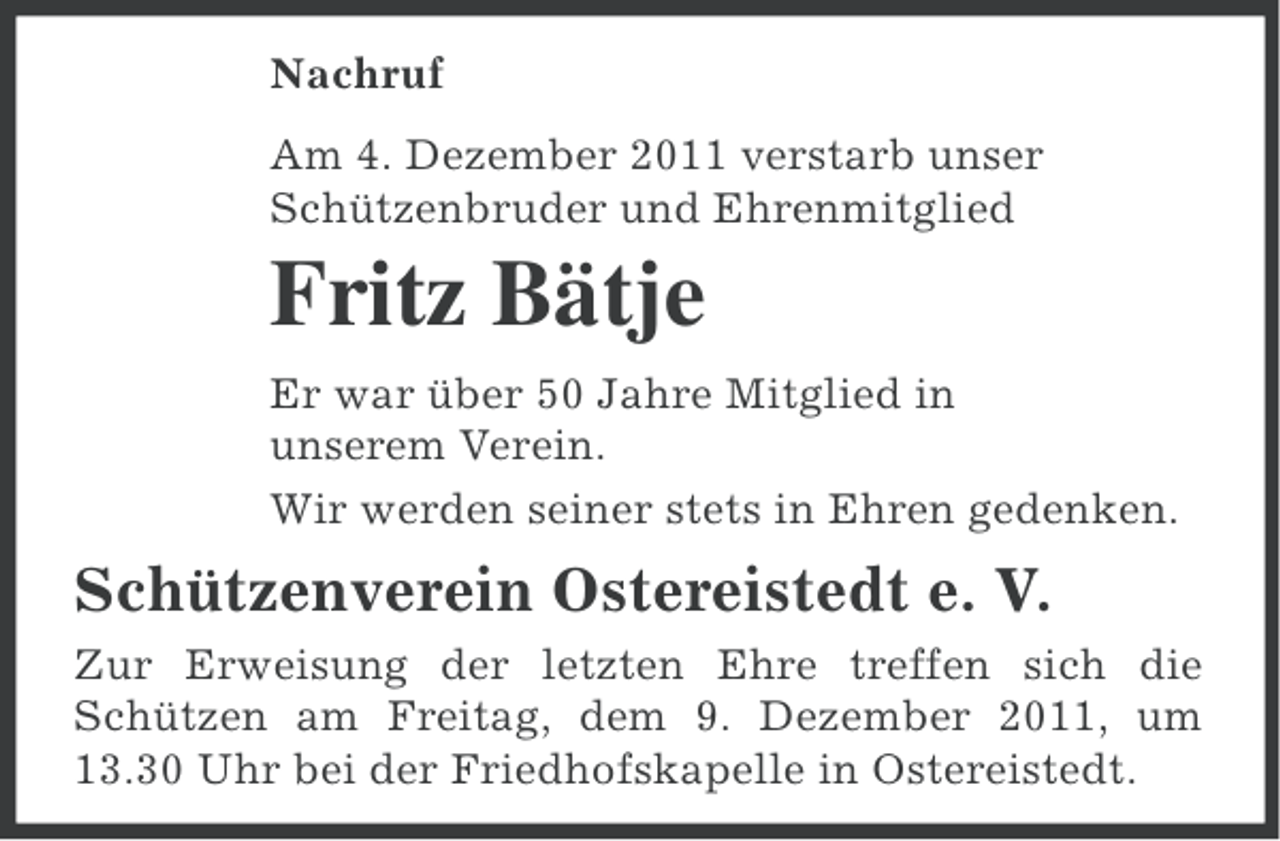<p>Nachruf<br />Am 4. Dezember 2011 verstarb unser<br />Schützenbruder und Ehrenmitglied</p><p>Fritz Bätje<br />Er war über 50 Jahre Mitglied in<br />unserem Verein.<br />Wir werden seiner stets in Ehren gedenken.</p><p>Schützenverein Ostereistedt e. V.<br />Zur Erweisung der letzten Ehre treffen sich die<br />Schützen am Freitag, dem 9. Dezember 2011, um<br />13.30 Uhr bei der Friedhofskapelle in Ostereistedt.</p>