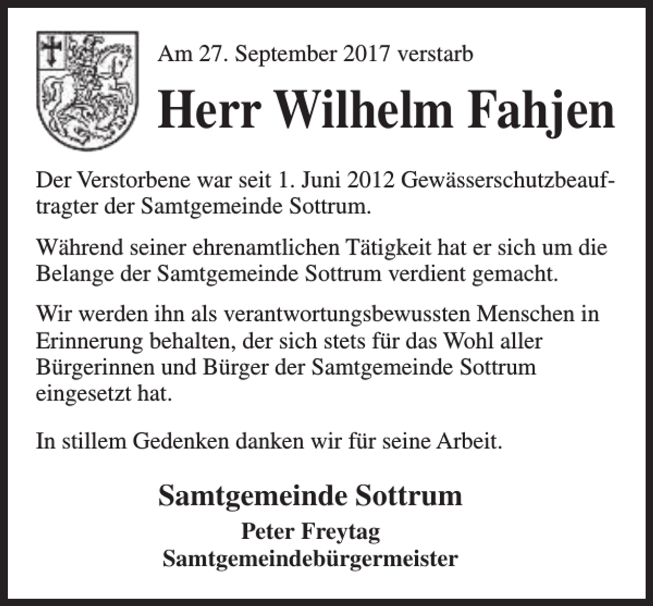 <p>Am 27. September 2017 verstarb</p><p>Herr Wilhelm Fahjen<br />Der Verstorbene war seit 1. Juni 2012 Gewässerschutzbeauftragter der Samtgemeinde Sottrum.<br />Während seiner ehrenamtlichen Tätigkeit hat er sich um die<br />Belange der Samtgemeinde Sottrum verdient gemacht.<br />Wir werden ihn als verantwortungsbewussten Menschen in<br />Erinnerung behalten, der sich stets für das Wohl aller<br />Bürgerinnen und Bürger der Samtgemeinde Sottrum<br />eingesetzt hat.<br />In stillem Gedenken danken wir für seine Arbeit.</p><p>Samtgemeinde Sottrum<br />Peter Freytag<br />Samtgemeindebürgermeister</p>