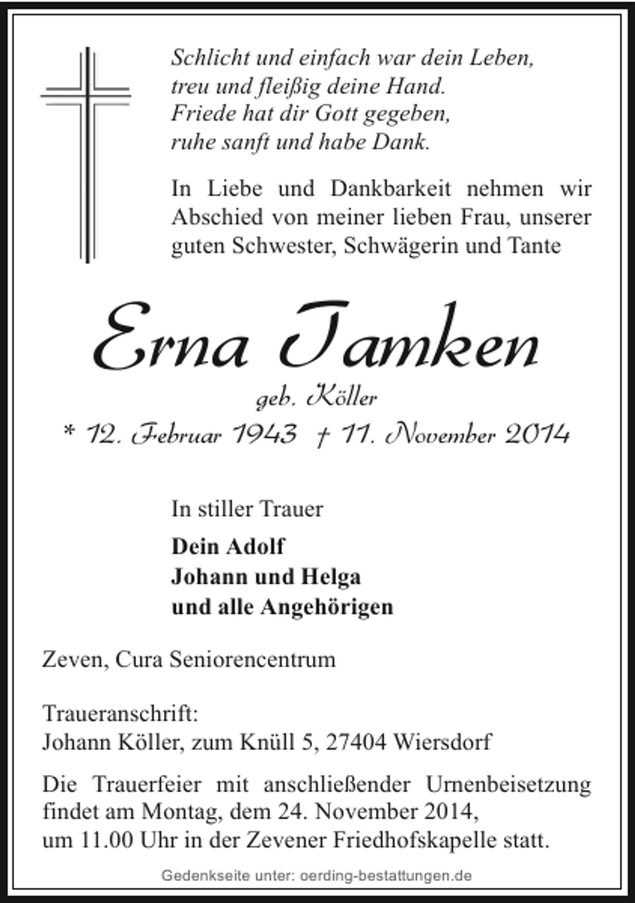 <p>Schlicht und einfach war dein Leben,<br />treu und fleißig deine Hand.<br />Friede hat dir Gott gegeben,<br />ruhe sanft und habe Dank.<br />In Liebe und Dankbarkeit nehmen wir<br />Abschied von meiner lieben Frau, unserer<br />guten Schwester, Schwägerin und Tante</p><p>Erna Tamken</p><p>geb. Köller<br />* 12. Februar 1943 † 11. November 2014<br />In stiller Trauer<br />Dein Adolf<br />Johann und Helga<br />und alle Angehörigen<br />Zeven, Cura Seniorencentrum<br />Traueranschrift:<br />Johann Köller, zum Knüll 5, 27404 Wiersdorf<br />Die Trauerfeier mit anschließender Urnenbeisetzung<br />findet am Montag, dem 24. November 2014,<br />um 11.00 Uhr in der Zevener Friedhofskapelle statt.<br />Gedenkseite unter: oerding-bestattungen.de</p>